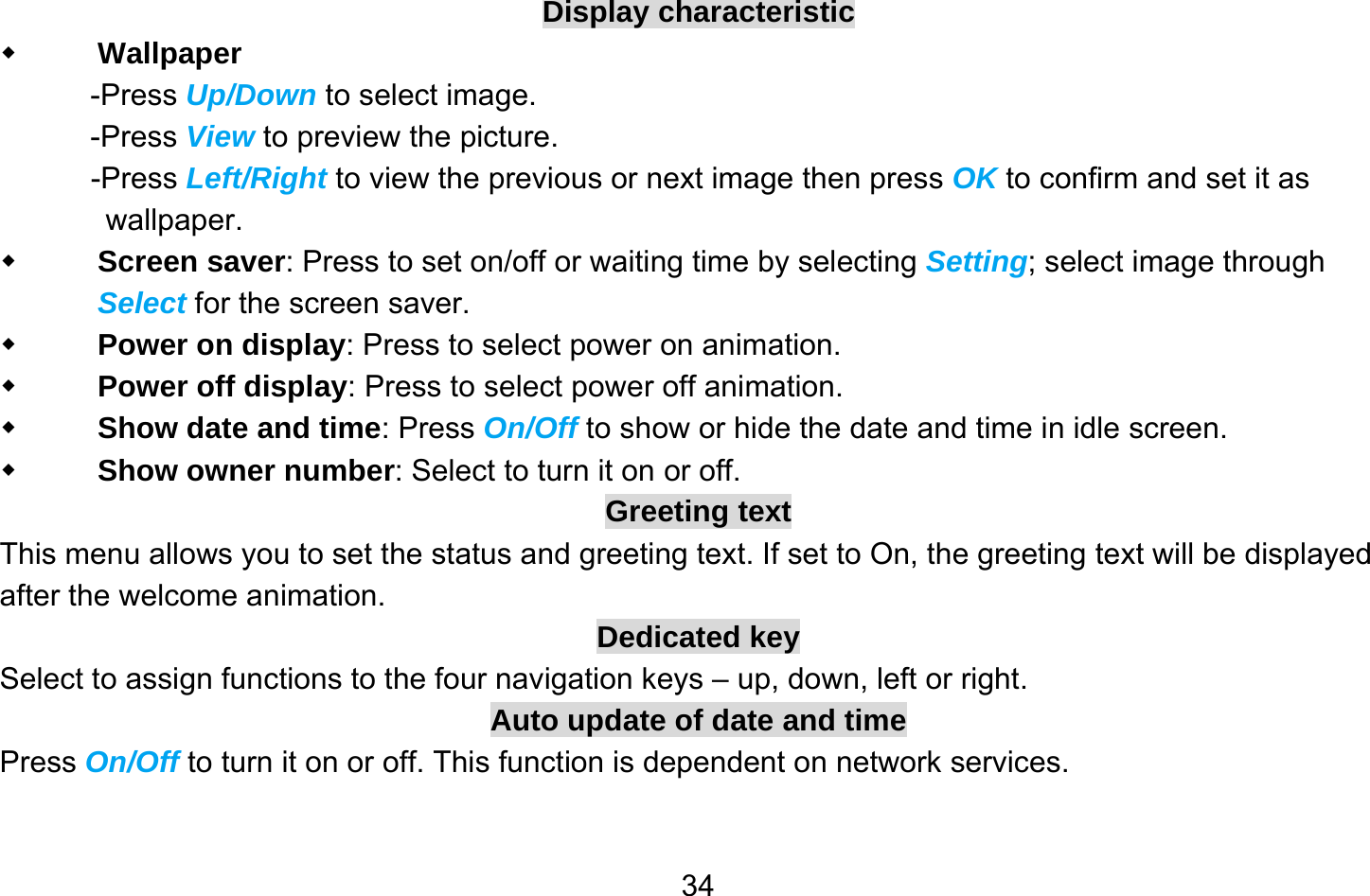       34Display characteristic  Wallpaper -Press Up/Down to select image. -Press View to preview the picture. -Press Left/Right to view the previous or next image then press OK to confirm and set it as wallpaper.  Screen saver: Press to set on/off or waiting time by selecting Setting; select image through Select for the screen saver.  Power on display: Press to select power on animation.  Power off display: Press to select power off animation.  Show date and time: Press On/Off to show or hide the date and time in idle screen.  Show owner number: Select to turn it on or off. Greeting text This menu allows you to set the status and greeting text. If set to On, the greeting text will be displayed after the welcome animation. Dedicated key Select to assign functions to the four navigation keys – up, down, left or right. Auto update of date and time Press On/Off to turn it on or off. This function is dependent on network services. 