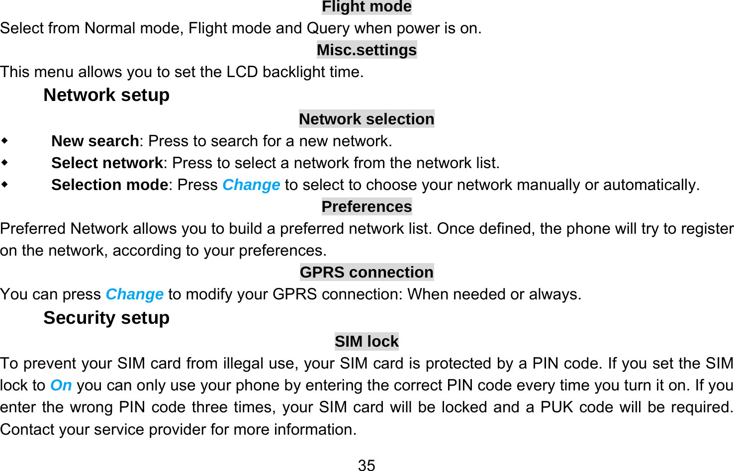       35Flight mode Select from Normal mode, Flight mode and Query when power is on. Misc.settings This menu allows you to set the LCD backlight time. Network setup Network selection  New search: Press to search for a new network.  Select network: Press to select a network from the network list.  Selection mode: Press Change to select to choose your network manually or automatically.   Preferences Preferred Network allows you to build a preferred network list. Once defined, the phone will try to register on the network, according to your preferences. GPRS connection You can press Change to modify your GPRS connection: When needed or always. Security setup SIM lock To prevent your SIM card from illegal use, your SIM card is protected by a PIN code. If you set the SIM lock to On you can only use your phone by entering the correct PIN code every time you turn it on. If you enter the wrong PIN code three times, your SIM card will be locked and a PUK code will be required. Contact your service provider for more information. 