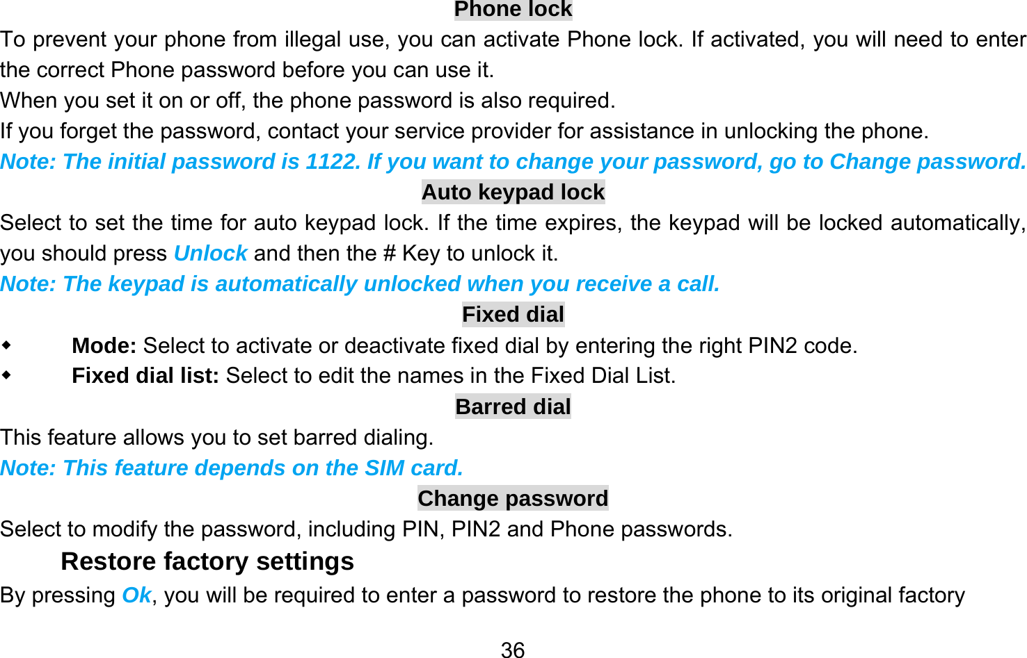       36Phone lock To prevent your phone from illegal use, you can activate Phone lock. If activated, you will need to enter the correct Phone password before you can use it. When you set it on or off, the phone password is also required. If you forget the password, contact your service provider for assistance in unlocking the phone. Note: The initial password is 1122. If you want to change your password, go to Change password. Auto keypad lock Select to set the time for auto keypad lock. If the time expires, the keypad will be locked automatically, you should press Unlock and then the # Key to unlock it. Note: The keypad is automatically unlocked when you receive a call. Fixed dial  Mode: Select to activate or deactivate fixed dial by entering the right PIN2 code.  Fixed dial list: Select to edit the names in the Fixed Dial List. Barred dial This feature allows you to set barred dialing. Note: This feature depends on the SIM card. Change password Select to modify the password, including PIN, PIN2 and Phone passwords. Restore factory settings By pressing Ok, you will be required to enter a password to restore the phone to its original factory 