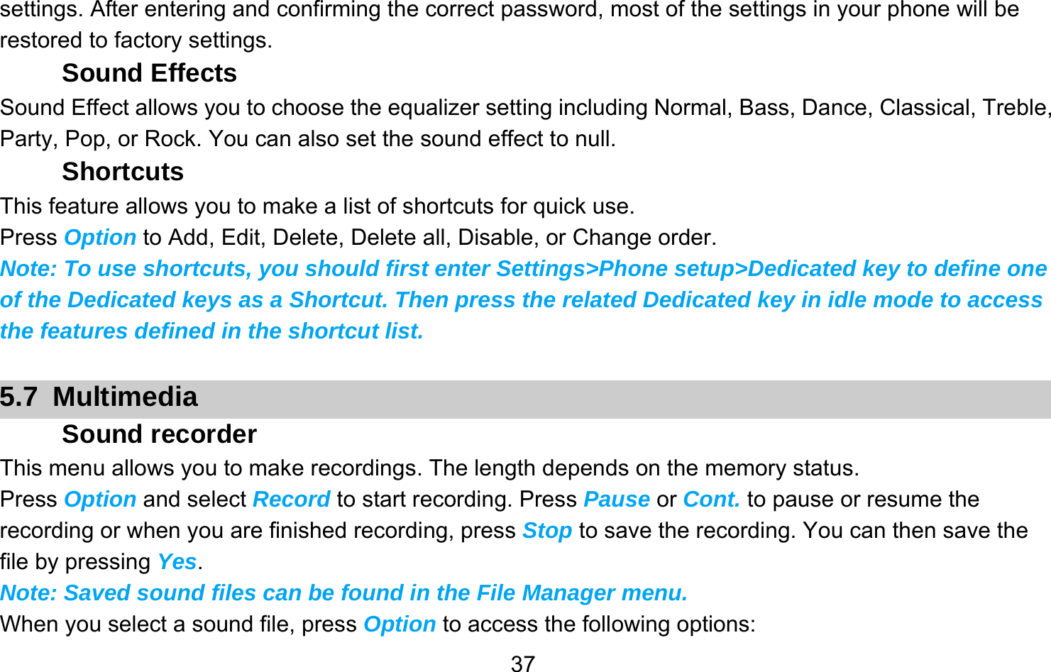       37settings. After entering and confirming the correct password, most of the settings in your phone will be restored to factory settings. Sound Effects Sound Effect allows you to choose the equalizer setting including Normal, Bass, Dance, Classical, Treble, Party, Pop, or Rock. You can also set the sound effect to null. Shortcuts This feature allows you to make a list of shortcuts for quick use. Press Option to Add, Edit, Delete, Delete all, Disable, or Change order. Note: To use shortcuts, you should first enter Settings&gt;Phone setup&gt;Dedicated key to define one of the Dedicated keys as a Shortcut. Then press the related Dedicated key in idle mode to access the features defined in the shortcut list.  5.7 Multimedia Sound recorder This menu allows you to make recordings. The length depends on the memory status. Press Option and select Record to start recording. Press Pause or Cont. to pause or resume the recording or when you are finished recording, press Stop to save the recording. You can then save the file by pressing Yes. Note: Saved sound files can be found in the File Manager menu. When you select a sound file, press Option to access the following options: 