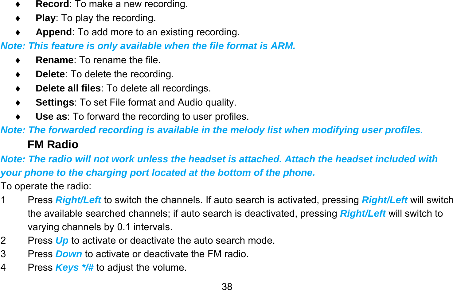       38♦ Record: To make a new recording. ♦ Play: To play the recording. ♦ Append: To add more to an existing recording. Note: This feature is only available when the file format is ARM. ♦ Rename: To rename the file. ♦ Delete: To delete the recording. ♦ Delete all files: To delete all recordings. ♦ Settings: To set File format and Audio quality. ♦ Use as: To forward the recording to user profiles.   Note: The forwarded recording is available in the melody list when modifying user profiles. FM Radio Note: The radio will not work unless the headset is attached. Attach the headset included with your phone to the charging port located at the bottom of the phone. To operate the radio: 1 Press Right/Left to switch the channels. If auto search is activated, pressing Right/Left will switch the available searched channels; if auto search is deactivated, pressing Right/Left will switch to varying channels by 0.1 intervals. 2 Press Up to activate or deactivate the auto search mode. 3 Press Down to activate or deactivate the FM radio. 4 Press Keys */# to adjust the volume. 