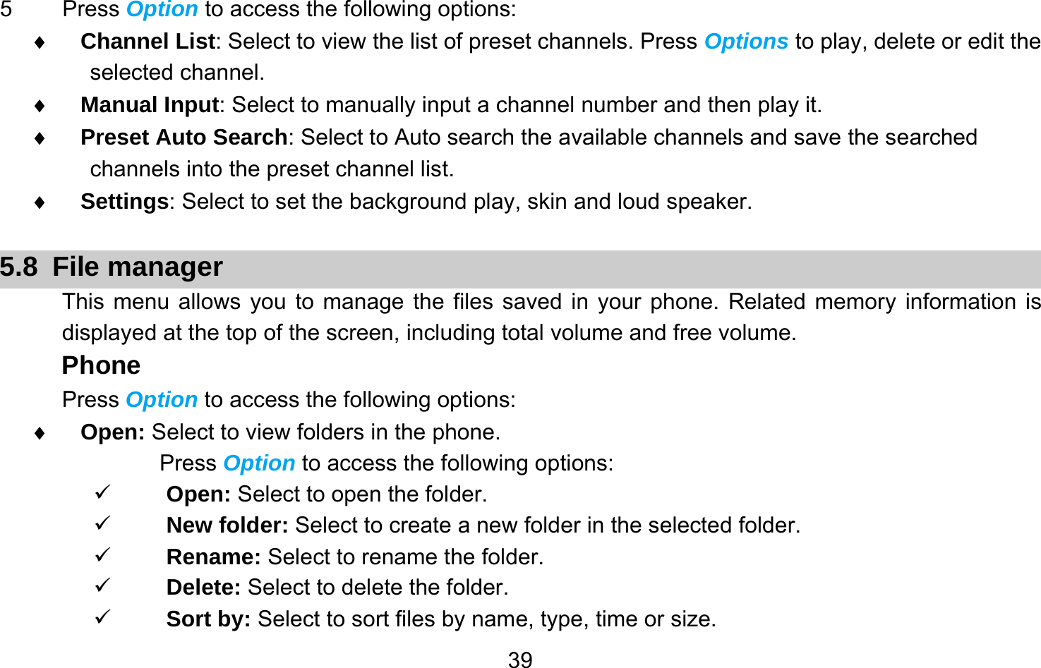       395 Press Option to access the following options: ♦ Channel List: Select to view the list of preset channels. Press Options to play, delete or edit the selected channel. ♦ Manual Input: Select to manually input a channel number and then play it. ♦ Preset Auto Search: Select to Auto search the available channels and save the searched channels into the preset channel list. ♦ Settings: Select to set the background play, skin and loud speaker.  5.8 File manager This menu allows you to manage the files saved in your phone. Related memory information is displayed at the top of the screen, including total volume and free volume. Phone Press Option to access the following options: ♦ Open: Select to view folders in the phone. Press Option to access the following options: 9 Open: Select to open the folder. 9 New folder: Select to create a new folder in the selected folder. 9 Rename: Select to rename the folder. 9 Delete: Select to delete the folder. 9 Sort by: Select to sort files by name, type, time or size. 