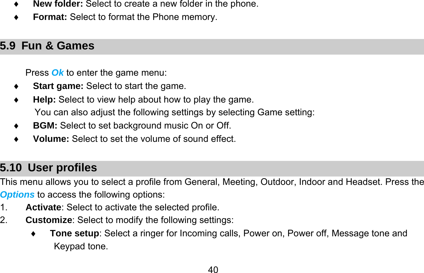       40♦ New folder: Select to create a new folder in the phone. ♦ Format: Select to format the Phone memory.  5.9 Fun &amp; Games  Press Ok to enter the game menu: ♦ Start game: Select to start the game. ♦ Help: Select to view help about how to play the game. You can also adjust the following settings by selecting Game setting: ♦ BGM: Select to set background music On or Off. ♦ Volume: Select to set the volume of sound effect.  5.10 User profiles This menu allows you to select a profile from General, Meeting, Outdoor, Indoor and Headset. Press the Options to access the following options: 1.  Activate: Select to activate the selected profile. 2.  Customize: Select to modify the following settings: ♦ Tone setup: Select a ringer for Incoming calls, Power on, Power off, Message tone and Keypad tone. 