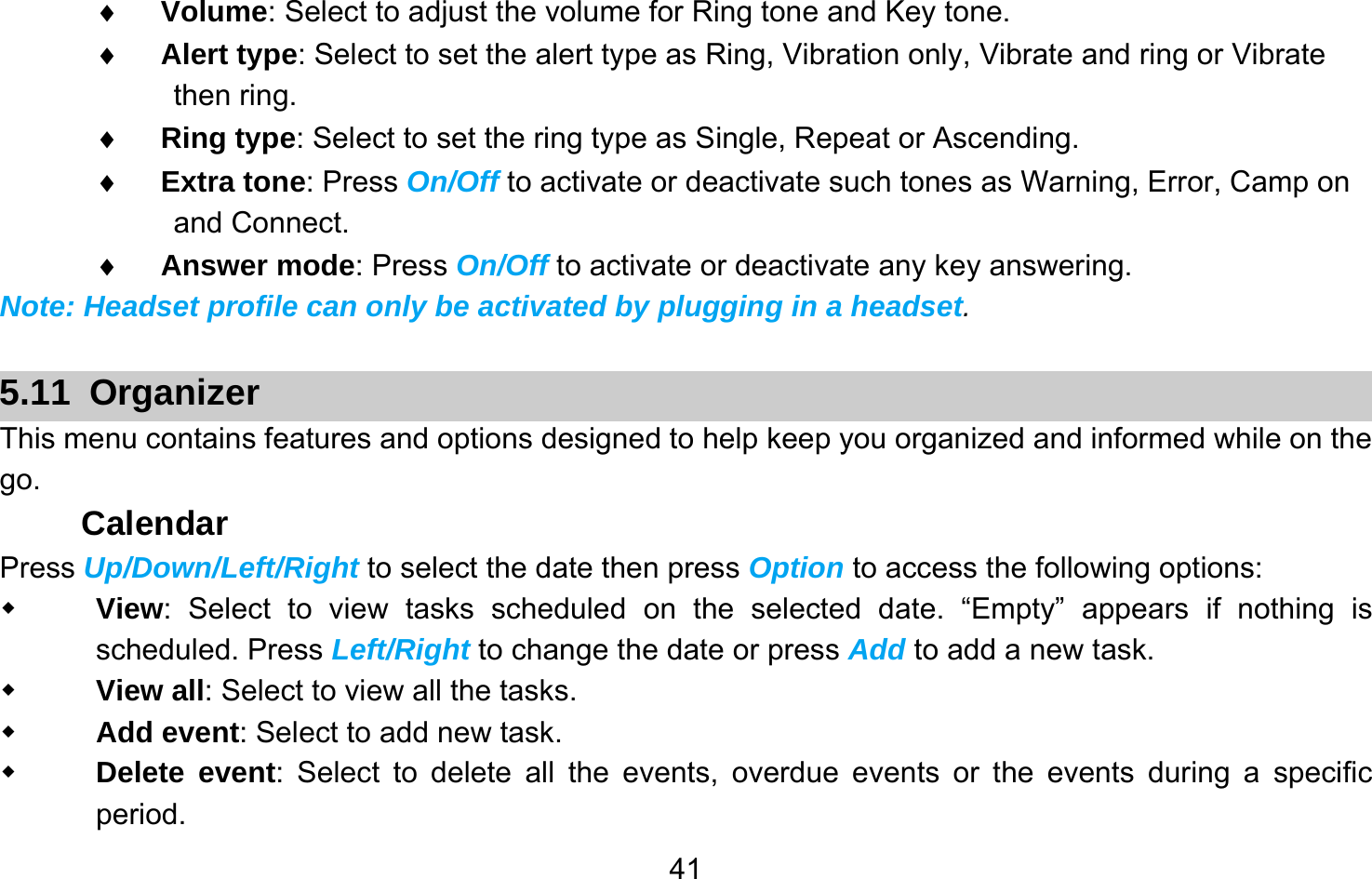       41♦ Volume: Select to adjust the volume for Ring tone and Key tone. ♦ Alert type: Select to set the alert type as Ring, Vibration only, Vibrate and ring or Vibrate then ring. ♦ Ring type: Select to set the ring type as Single, Repeat or Ascending. ♦ Extra tone: Press On/Off to activate or deactivate such tones as Warning, Error, Camp on and Connect. ♦ Answer mode: Press On/Off to activate or deactivate any key answering. Note: Headset profile can only be activated by plugging in a headset.  5.11 Organizer This menu contains features and options designed to help keep you organized and informed while on the go. Calendar Press Up/Down/Left/Right to select the date then press Option to access the following options:  View: Select to view tasks scheduled on the selected date. “Empty” appears if nothing is scheduled. Press Left/Right to change the date or press Add to add a new task.  View all: Select to view all the tasks.  Add event: Select to add new task.  Delete event: Select to delete all the events, overdue events or the events during a specific period. 