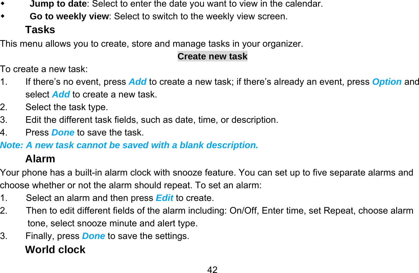       42 Jump to date: Select to enter the date you want to view in the calendar.  Go to weekly view: Select to switch to the weekly view screen. Tasks This menu allows you to create, store and manage tasks in your organizer. Create new task To create a new task: 1.  If there’s no event, press Add to create a new task; if there’s already an event, press Option and select Add to create a new task. 2.  Select the task type. 3.  Edit the different task fields, such as date, time, or description. 4. Press Done to save the task. Note: A new task cannot be saved with a blank description. Alarm Your phone has a built-in alarm clock with snooze feature. You can set up to five separate alarms and choose whether or not the alarm should repeat. To set an alarm: 1.        Select an alarm and then press Edit to create. 2.        Then to edit different fields of the alarm including: On/Off, Enter time, set Repeat, choose alarm tone, select snooze minute and alert type. 3. Finally, press Done to save the settings. World clock 