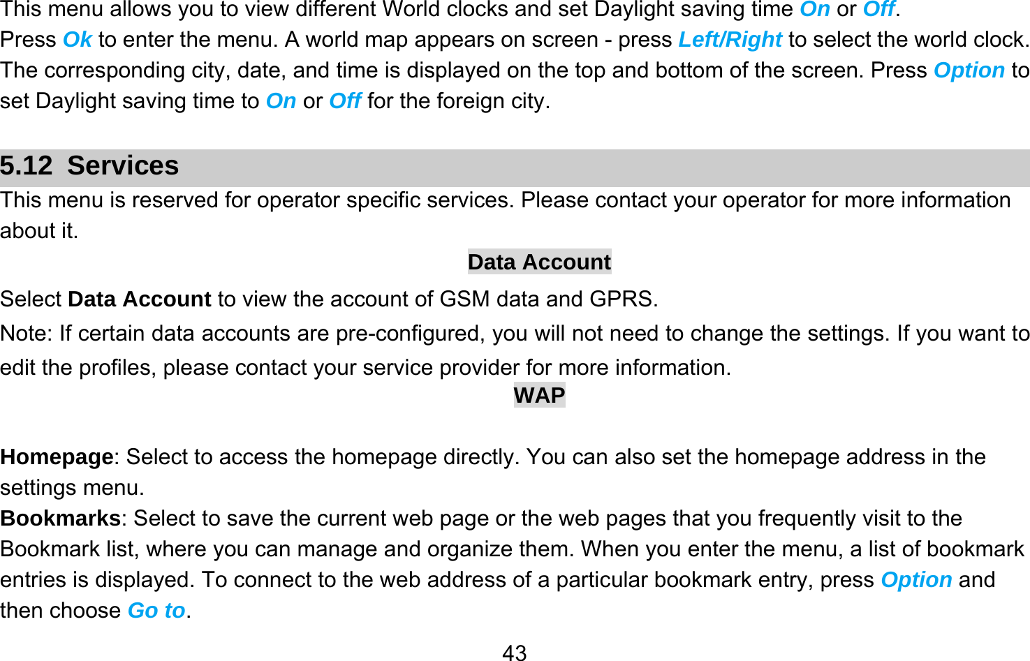       43This menu allows you to view different World clocks and set Daylight saving time On or Off. Press Ok to enter the menu. A world map appears on screen - press Left/Right to select the world clock. The corresponding city, date, and time is displayed on the top and bottom of the screen. Press Option to set Daylight saving time to On or Off for the foreign city.  5.12 Services This menu is reserved for operator specific services. Please contact your operator for more information about it. Data Account Select Data Account to view the account of GSM data and GPRS.   Note: If certain data accounts are pre-configured, you will not need to change the settings. If you want to edit the profiles, please contact your service provider for more information. WAP  Homepage: Select to access the homepage directly. You can also set the homepage address in the settings menu. Bookmarks: Select to save the current web page or the web pages that you frequently visit to the Bookmark list, where you can manage and organize them. When you enter the menu, a list of bookmark entries is displayed. To connect to the web address of a particular bookmark entry, press Option and then choose Go to. 