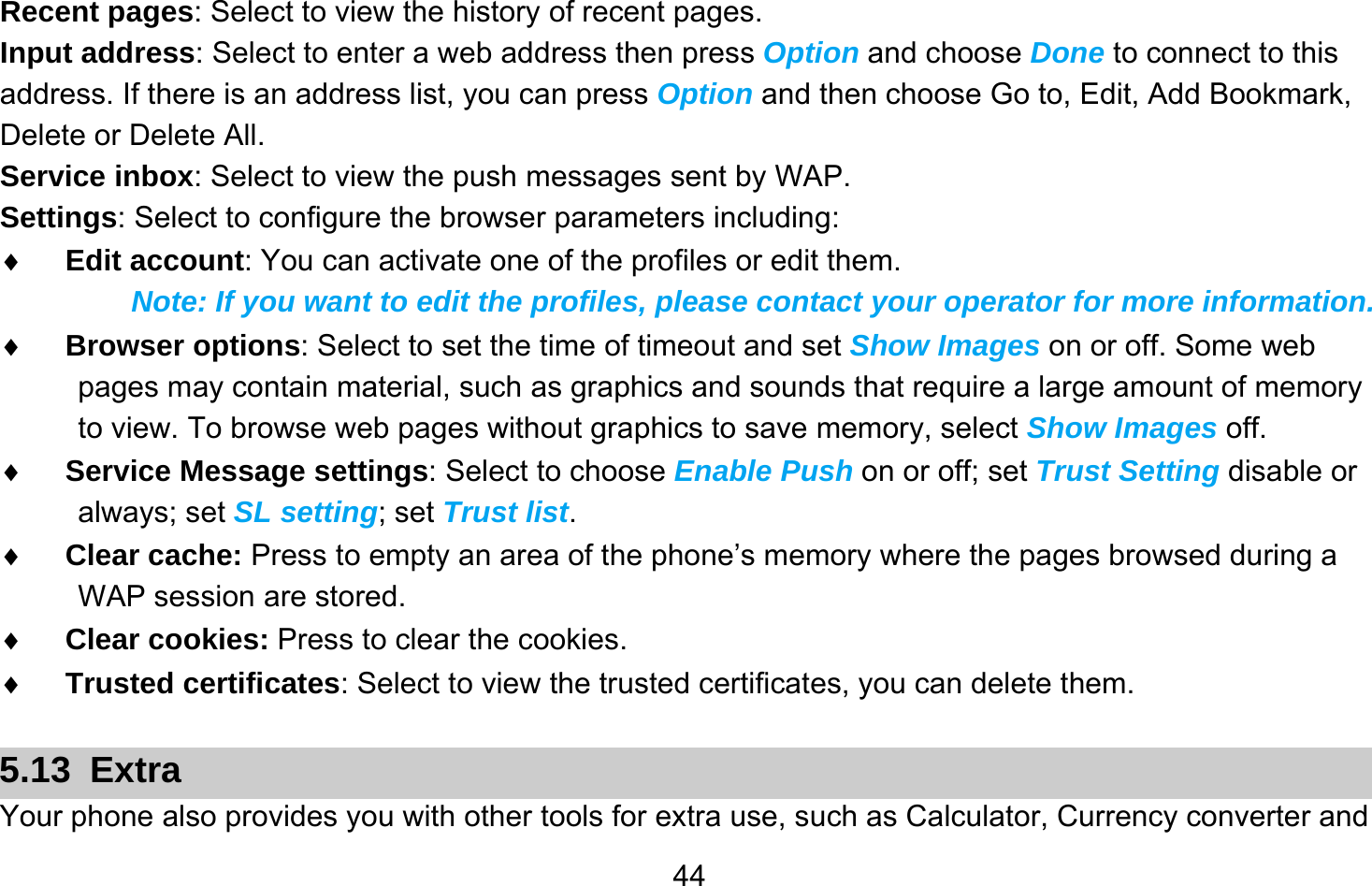       44Recent pages: Select to view the history of recent pages. Input address: Select to enter a web address then press Option and choose Done to connect to this address. If there is an address list, you can press Option and then choose Go to, Edit, Add Bookmark, Delete or Delete All. Service inbox: Select to view the push messages sent by WAP. Settings: Select to configure the browser parameters including: ♦ Edit account: You can activate one of the profiles or edit them.   Note: If you want to edit the profiles, please contact your operator for more information. ♦ Browser options: Select to set the time of timeout and set Show Images on or off. Some web pages may contain material, such as graphics and sounds that require a large amount of memory to view. To browse web pages without graphics to save memory, select Show Images off. ♦ Service Message settings: Select to choose Enable Push on or off; set Trust Setting disable or always; set SL setting; set Trust list. ♦ Clear cache: Press to empty an area of the phone’s memory where the pages browsed during a WAP session are stored. ♦ Clear cookies: Press to clear the cookies. ♦ Trusted certificates: Select to view the trusted certificates, you can delete them.  5.13 Extra Your phone also provides you with other tools for extra use, such as Calculator, Currency converter and 