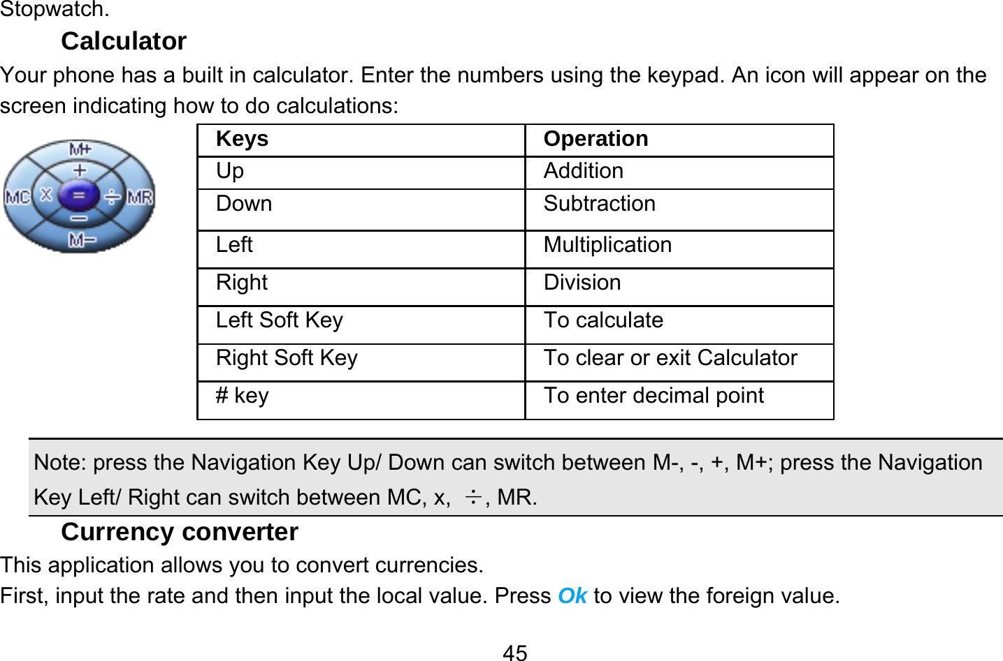       45Stopwatch. Calculator Your phone has a built in calculator. Enter the numbers using the keypad. An icon will appear on the screen indicating how to do calculations:          Note: press the Navigation Key Up/ Down can switch between M-, -, +, M+; press the Navigation Key Left/ Right can switch between MC, x,  ÷, MR. Currency converter This application allows you to convert currencies. First, input the rate and then input the local value. Press Ok to view the foreign value.   Keys Operation Up Addition Down Subtraction Left Multiplication Right Division Left Soft Key  To calculate Right Soft Key  To clear or exit Calculator # key  To enter decimal point 