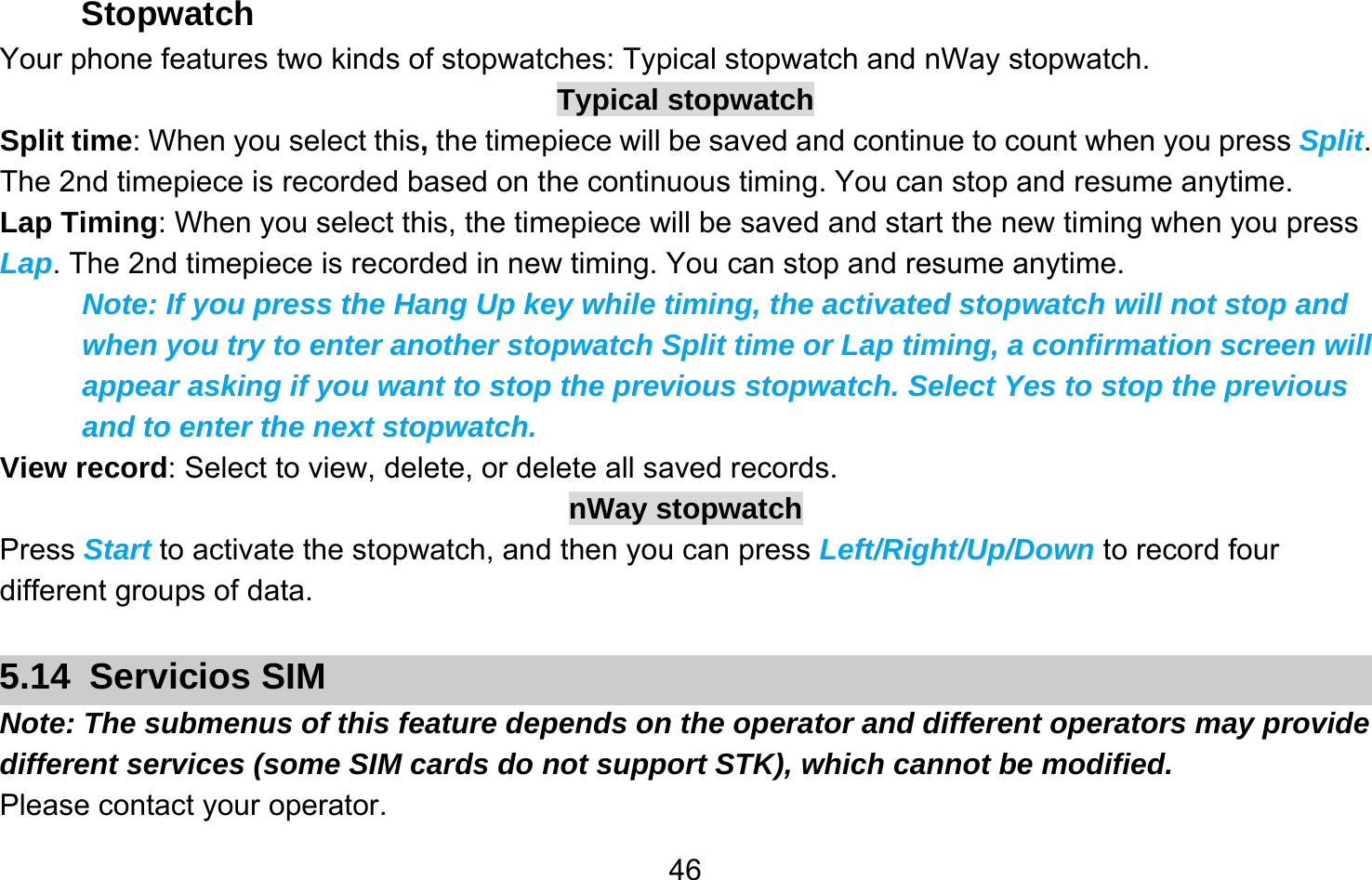       46Stopwatch Your phone features two kinds of stopwatches: Typical stopwatch and nWay stopwatch. Typical stopwatch Split time: When you select this, the timepiece will be saved and continue to count when you press Split. The 2nd timepiece is recorded based on the continuous timing. You can stop and resume anytime. Lap Timing: When you select this, the timepiece will be saved and start the new timing when you press Lap. The 2nd timepiece is recorded in new timing. You can stop and resume anytime. Note: If you press the Hang Up key while timing, the activated stopwatch will not stop and when you try to enter another stopwatch Split time or Lap timing, a confirmation screen will appear asking if you want to stop the previous stopwatch. Select Yes to stop the previous and to enter the next stopwatch. View record: Select to view, delete, or delete all saved records. nWay stopwatch Press Start to activate the stopwatch, and then you can press Left/Right/Up/Down to record four different groups of data.  5.14 Servicios SIM Note: The submenus of this feature depends on the operator and different operators may provide different services (some SIM cards do not support STK), which cannot be modified. Please contact your operator. 