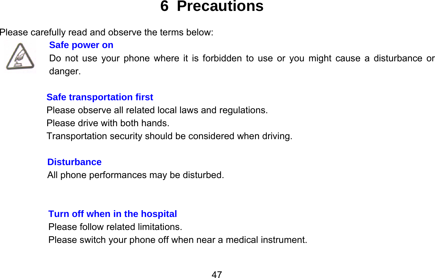       476 Precautions Please carefully read and observe the terms below: Safe power on Do not use your phone where it is forbidden to use or you might cause a disturbance or danger.  Safe transportation first Please observe all related local laws and regulations. Please drive with both hands.   Transportation security should be considered when driving.  Disturbance All phone performances may be disturbed.     Turn off when in the hospital    Please follow related limitations. Please switch your phone off when near a medical instrument.  