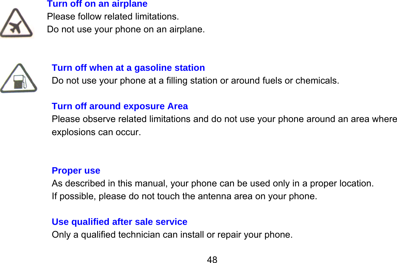       48 Turn off on an airplane Please follow related limitations. Do not use your phone on an airplane.   Turn off when at a gasoline station Do not use your phone at a filling station or around fuels or chemicals.  Turn off around exposure Area Please observe related limitations and do not use your phone around an area where explosions can occur.   Proper use As described in this manual, your phone can be used only in a proper location. If possible, please do not touch the antenna area on your phone.  Use qualified after sale service Only a qualified technician can install or repair your phone. 