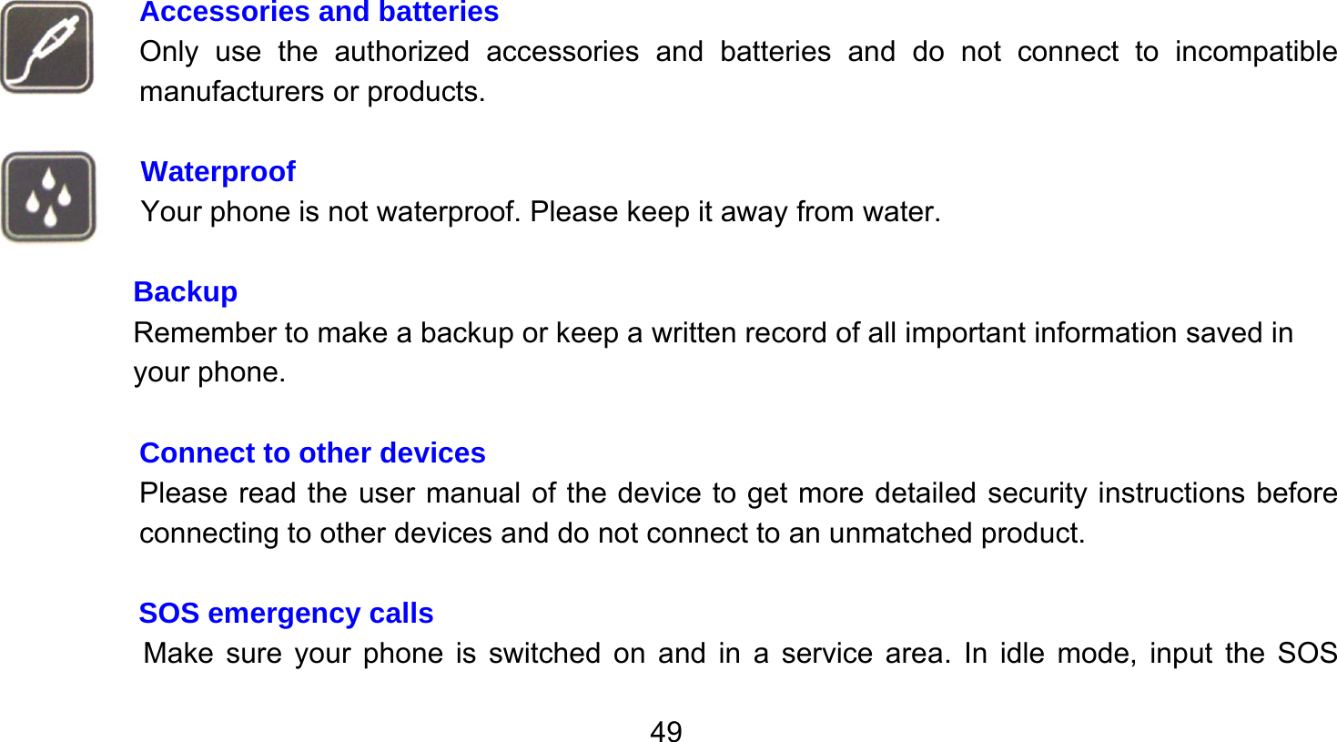       49   Accessories and batteries Only use the authorized accessories and batteries and do not connect to incompatible manufacturers or products.  Waterproof Your phone is not waterproof. Please keep it away from water.  Backup Remember to make a backup or keep a written record of all important information saved in your phone.  Connect to other devices Please read the user manual of the device to get more detailed security instructions before connecting to other devices and do not connect to an unmatched product.  SOS emergency calls Make sure your phone is switched on and in a service area. In idle mode, input the SOS 