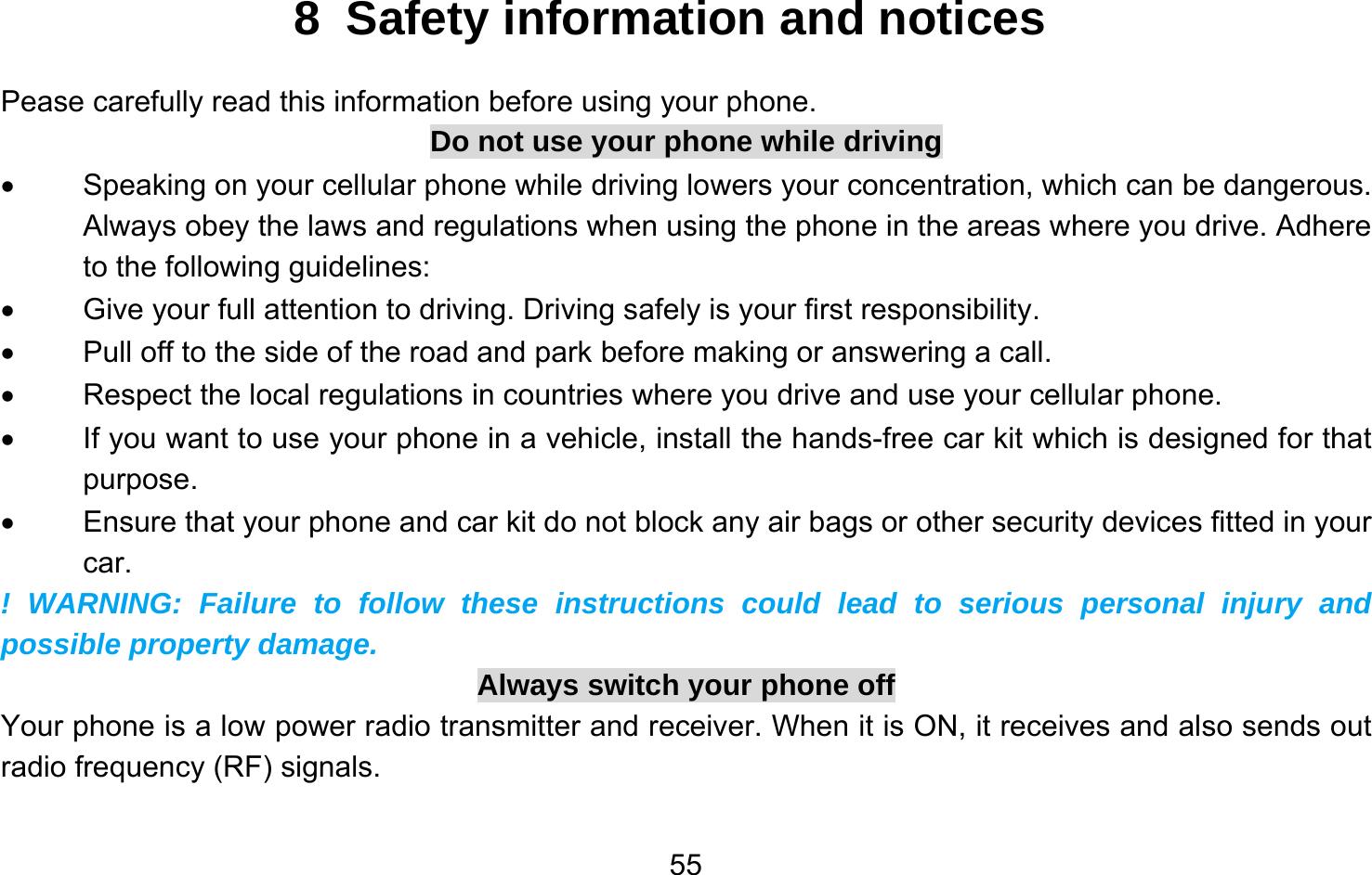       558 Safety information and notices Pease carefully read this information before using your phone. Do not use your phone while driving •  Speaking on your cellular phone while driving lowers your concentration, which can be dangerous. Always obey the laws and regulations when using the phone in the areas where you drive. Adhere to the following guidelines: •  Give your full attention to driving. Driving safely is your first responsibility. •  Pull off to the side of the road and park before making or answering a call. •  Respect the local regulations in countries where you drive and use your cellular phone. •  If you want to use your phone in a vehicle, install the hands-free car kit which is designed for that purpose. •  Ensure that your phone and car kit do not block any air bags or other security devices fitted in your car. ! WARNING: Failure to follow these instructions could lead to serious personal injury and possible property damage. Always switch your phone off Your phone is a low power radio transmitter and receiver. When it is ON, it receives and also sends out radio frequency (RF) signals. 