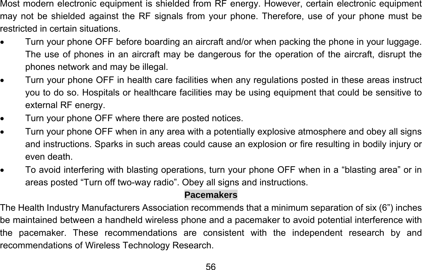       56Most modern electronic equipment is shielded from RF energy. However, certain electronic equipment may not be shielded against the RF signals from your phone. Therefore, use of your phone must be restricted in certain situations. •  Turn your phone OFF before boarding an aircraft and/or when packing the phone in your luggage. The use of phones in an aircraft may be dangerous for the operation of the aircraft, disrupt the phones network and may be illegal. •  Turn your phone OFF in health care facilities when any regulations posted in these areas instruct you to do so. Hospitals or healthcare facilities may be using equipment that could be sensitive to external RF energy. •  Turn your phone OFF where there are posted notices. •  Turn your phone OFF when in any area with a potentially explosive atmosphere and obey all signs and instructions. Sparks in such areas could cause an explosion or fire resulting in bodily injury or even death. •  To avoid interfering with blasting operations, turn your phone OFF when in a “blasting area” or in areas posted “Turn off two-way radio”. Obey all signs and instructions. Pacemakers The Health Industry Manufacturers Association recommends that a minimum separation of six (6”) inches be maintained between a handheld wireless phone and a pacemaker to avoid potential interference with the pacemaker. These recommendations are consistent with the independent research by and recommendations of Wireless Technology Research.   