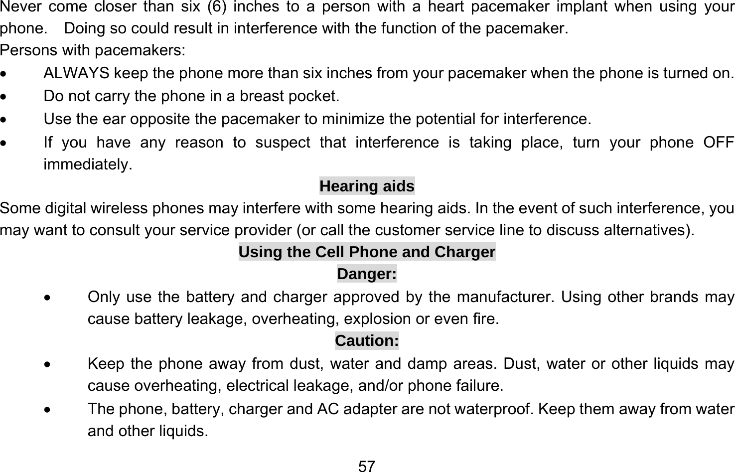       57Never come closer than six (6) inches to a person with a heart pacemaker implant when using your phone.    Doing so could result in interference with the function of the pacemaker. Persons with pacemakers: •  ALWAYS keep the phone more than six inches from your pacemaker when the phone is turned on. •  Do not carry the phone in a breast pocket. •  Use the ear opposite the pacemaker to minimize the potential for interference. •  If you have any reason to suspect that interference is taking place, turn your phone OFF immediately. Hearing aids Some digital wireless phones may interfere with some hearing aids. In the event of such interference, you may want to consult your service provider (or call the customer service line to discuss alternatives). Using the Cell Phone and Charger Danger: •  Only use the battery and charger approved by the manufacturer. Using other brands may cause battery leakage, overheating, explosion or even fire. Caution: •  Keep the phone away from dust, water and damp areas. Dust, water or other liquids may cause overheating, electrical leakage, and/or phone failure. •  The phone, battery, charger and AC adapter are not waterproof. Keep them away from water and other liquids. 