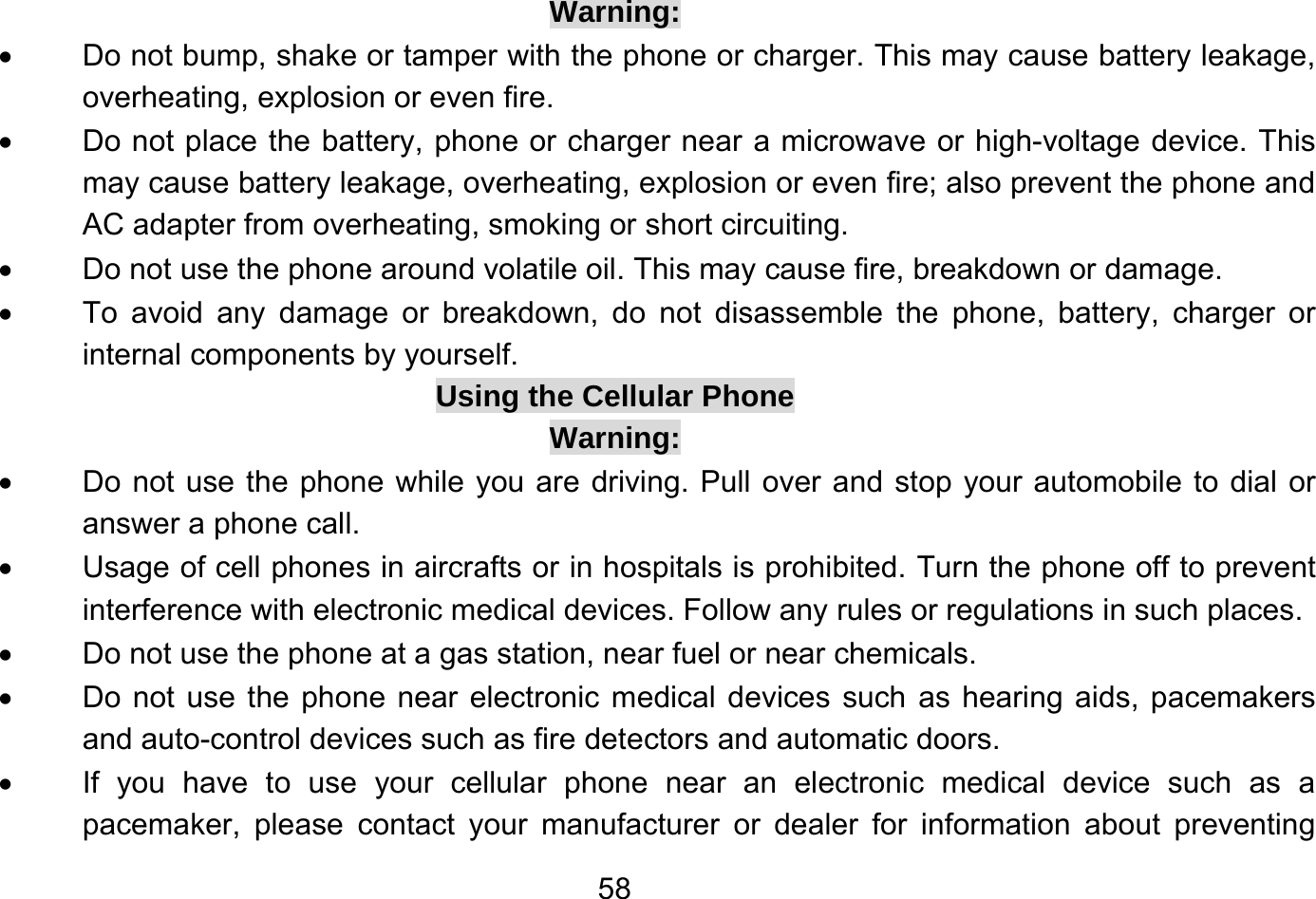       58Warning: •  Do not bump, shake or tamper with the phone or charger. This may cause battery leakage, overheating, explosion or even fire. •  Do not place the battery, phone or charger near a microwave or high-voltage device. This may cause battery leakage, overheating, explosion or even fire; also prevent the phone and AC adapter from overheating, smoking or short circuiting. •  Do not use the phone around volatile oil. This may cause fire, breakdown or damage. •  To avoid any damage or breakdown, do not disassemble the phone, battery, charger or internal components by yourself. Using the Cellular Phone Warning: •  Do not use the phone while you are driving. Pull over and stop your automobile to dial or answer a phone call. •  Usage of cell phones in aircrafts or in hospitals is prohibited. Turn the phone off to prevent interference with electronic medical devices. Follow any rules or regulations in such places. •  Do not use the phone at a gas station, near fuel or near chemicals. •  Do not use the phone near electronic medical devices such as hearing aids, pacemakers and auto-control devices such as fire detectors and automatic doors. •  If you have to use your cellular phone near an electronic medical device such as a pacemaker, please contact your manufacturer or dealer for information about preventing 