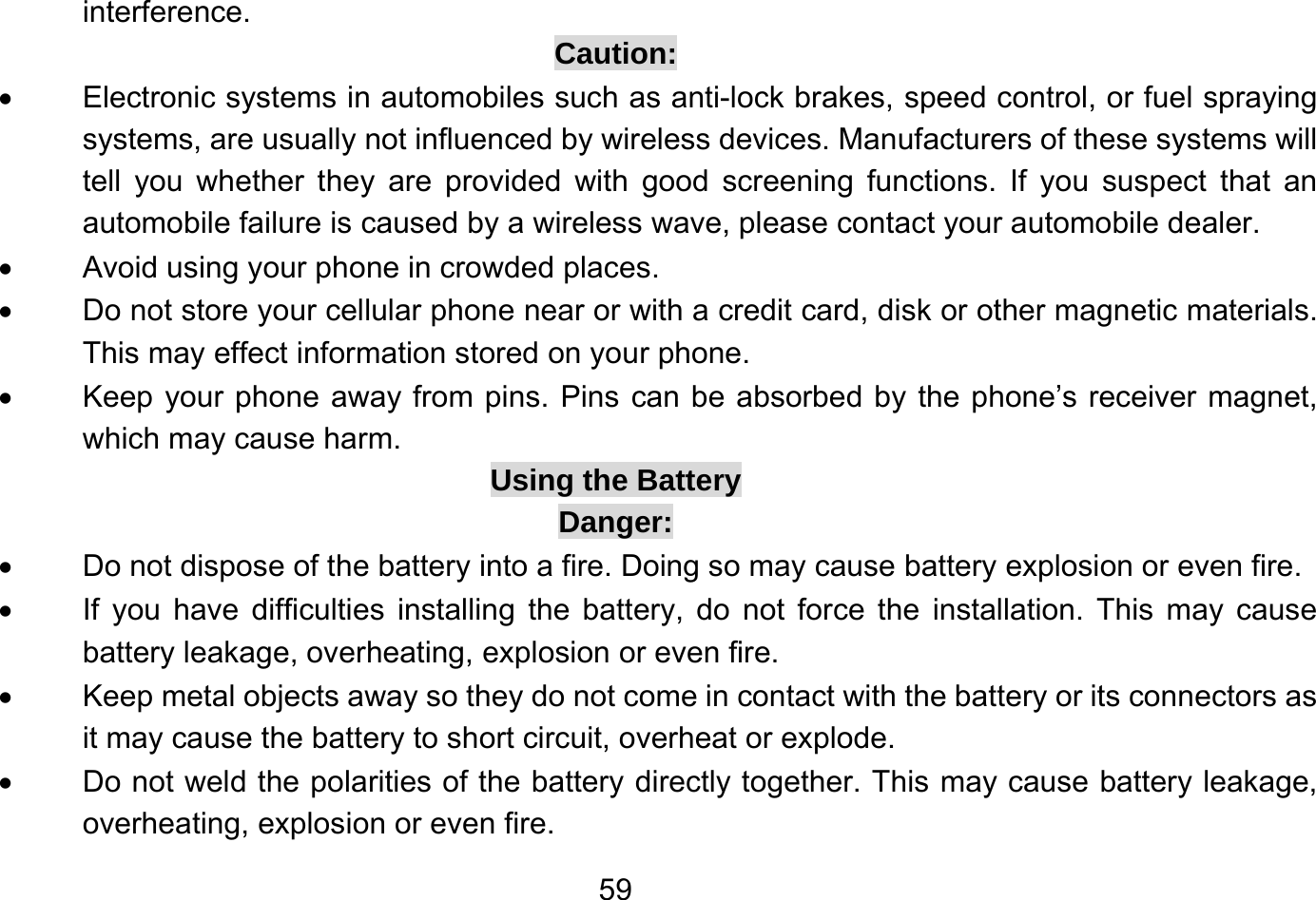       59interference. Caution: •  Electronic systems in automobiles such as anti-lock brakes, speed control, or fuel spraying systems, are usually not influenced by wireless devices. Manufacturers of these systems will tell you whether they are provided with good screening functions. If you suspect that an automobile failure is caused by a wireless wave, please contact your automobile dealer. •  Avoid using your phone in crowded places. •  Do not store your cellular phone near or with a credit card, disk or other magnetic materials. This may effect information stored on your phone. •  Keep your phone away from pins. Pins can be absorbed by the phone’s receiver magnet, which may cause harm. Using the Battery Danger: •  Do not dispose of the battery into a fire. Doing so may cause battery explosion or even fire. •  If you have difficulties installing the battery, do not force the installation. This may cause battery leakage, overheating, explosion or even fire. •  Keep metal objects away so they do not come in contact with the battery or its connectors as it may cause the battery to short circuit, overheat or explode. •  Do not weld the polarities of the battery directly together. This may cause battery leakage, overheating, explosion or even fire. 