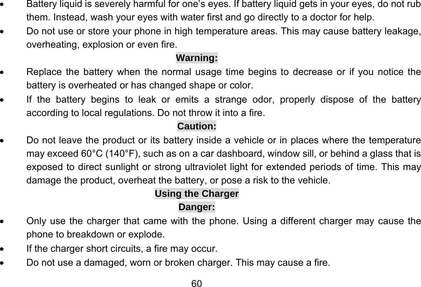       60•  Battery liquid is severely harmful for one’s eyes. If battery liquid gets in your eyes, do not rub them. Instead, wash your eyes with water first and go directly to a doctor for help. •  Do not use or store your phone in high temperature areas. This may cause battery leakage, overheating, explosion or even fire. Warning: •  Replace the battery when the normal usage time begins to decrease or if you notice the battery is overheated or has changed shape or color. •  If the battery begins to leak or emits a strange odor, properly dispose of the battery according to local regulations. Do not throw it into a fire. Caution: •  Do not leave the product or its battery inside a vehicle or in places where the temperature may exceed 60°C (140°F), such as on a car dashboard, window sill, or behind a glass that is exposed to direct sunlight or strong ultraviolet light for extended periods of time. This may damage the product, overheat the battery, or pose a risk to the vehicle. Using the Charger Danger: •  Only use the charger that came with the phone. Using a different charger may cause the phone to breakdown or explode. •  If the charger short circuits, a fire may occur. •  Do not use a damaged, worn or broken charger. This may cause a fire. 