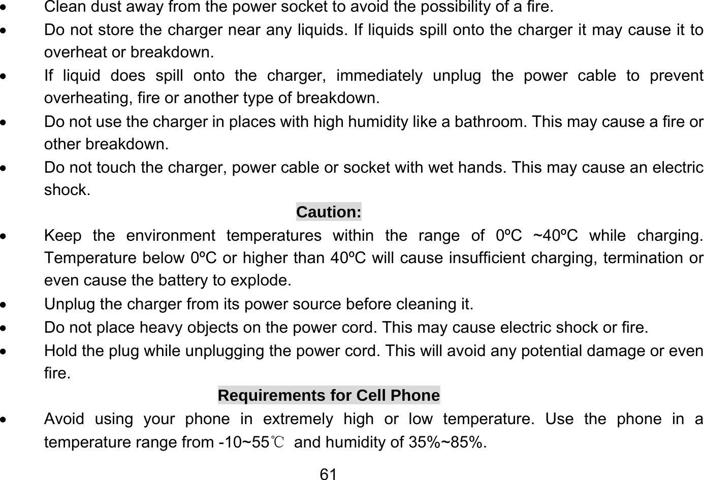       61•  Clean dust away from the power socket to avoid the possibility of a fire. •  Do not store the charger near any liquids. If liquids spill onto the charger it may cause it to overheat or breakdown. •  If liquid does spill onto the charger, immediately unplug the power cable to prevent overheating, fire or another type of breakdown. •  Do not use the charger in places with high humidity like a bathroom. This may cause a fire or other breakdown. •  Do not touch the charger, power cable or socket with wet hands. This may cause an electric shock. Caution: •  Keep the environment temperatures within the range of 0ºC ~40ºC while charging. Temperature below 0ºC or higher than 40ºC will cause insufficient charging, termination or even cause the battery to explode. •  Unplug the charger from its power source before cleaning it. •  Do not place heavy objects on the power cord. This may cause electric shock or fire. •  Hold the plug while unplugging the power cord. This will avoid any potential damage or even fire. Requirements for Cell Phone •  Avoid using your phone in extremely high or low temperature. Use the phone in a temperature range from -10~55℃  and humidity of 35%~85%. 