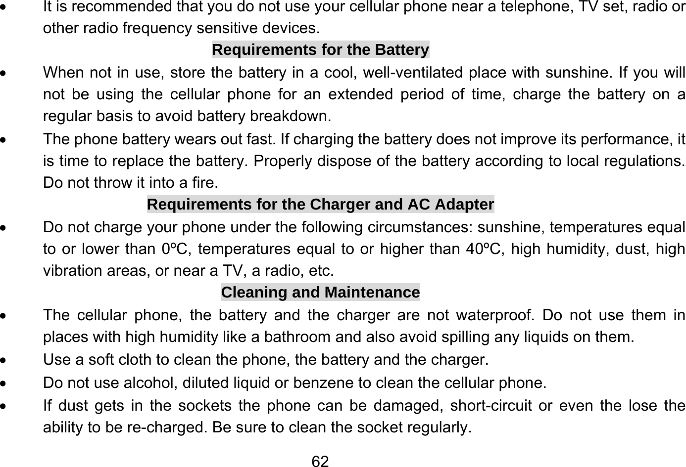       62•  It is recommended that you do not use your cellular phone near a telephone, TV set, radio or other radio frequency sensitive devices. Requirements for the Battery •  When not in use, store the battery in a cool, well-ventilated place with sunshine. If you will not be using the cellular phone for an extended period of time, charge the battery on a regular basis to avoid battery breakdown. •  The phone battery wears out fast. If charging the battery does not improve its performance, it is time to replace the battery. Properly dispose of the battery according to local regulations. Do not throw it into a fire. Requirements for the Charger and AC Adapter •  Do not charge your phone under the following circumstances: sunshine, temperatures equal to or lower than 0ºC, temperatures equal to or higher than 40ºC, high humidity, dust, high vibration areas, or near a TV, a radio, etc. Cleaning and Maintenance •  The cellular phone, the battery and the charger are not waterproof. Do not use them in places with high humidity like a bathroom and also avoid spilling any liquids on them. •  Use a soft cloth to clean the phone, the battery and the charger. •  Do not use alcohol, diluted liquid or benzene to clean the cellular phone. •  If dust gets in the sockets the phone can be damaged, short-circuit or even the lose the ability to be re-charged. Be sure to clean the socket regularly. 