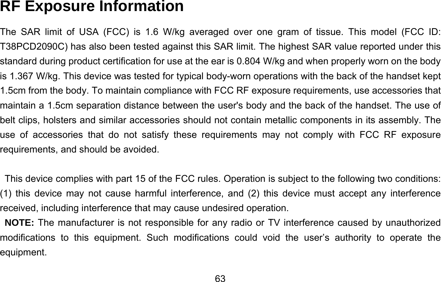       63RF Exposure Information   The SAR limit of USA (FCC) is 1.6 W/kg averaged over one gram of tissue. This model (FCC ID: T38PCD2090C) has also been tested against this SAR limit. The highest SAR value reported under this standard during product certification for use at the ear is 0.804 W/kg and when properly worn on the body is 1.367 W/kg. This device was tested for typical body-worn operations with the back of the handset kept 1.5cm from the body. To maintain compliance with FCC RF exposure requirements, use accessories that maintain a 1.5cm separation distance between the user&apos;s body and the back of the handset. The use of belt clips, holsters and similar accessories should not contain metallic components in its assembly. The use of accessories that do not satisfy these requirements may not comply with FCC RF exposure requirements, and should be avoided.  This device complies with part 15 of the FCC rules. Operation is subject to the following two conditions: (1) this device may not cause harmful interference, and (2) this device must accept any interference received, including interference that may cause undesired operation. NOTE: The manufacturer is not responsible for any radio or TV interference caused by unauthorized modifications to this equipment. Such modifications could void the user’s authority to operate the equipment.  