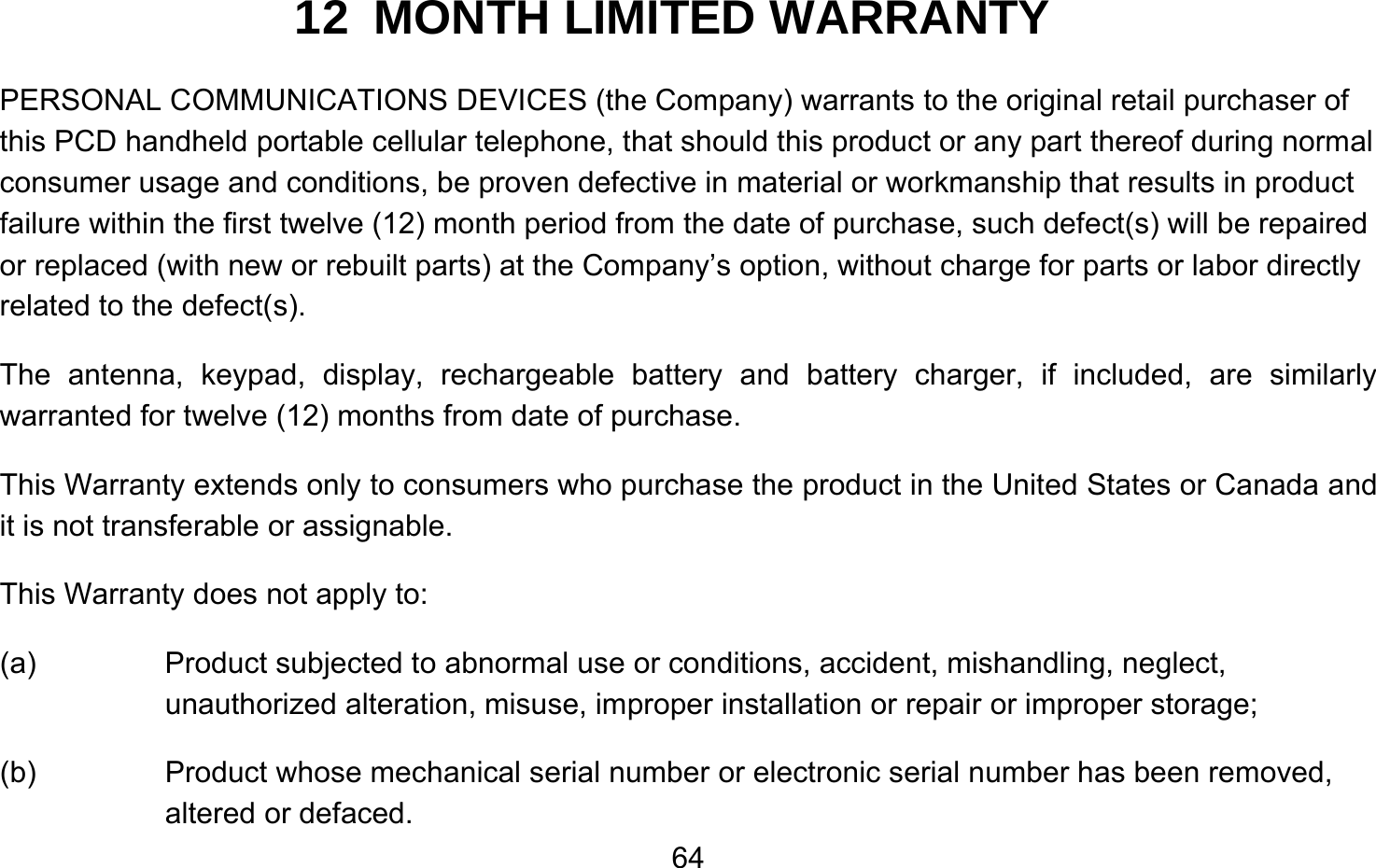       6412  MONTH LIMITED WARRANTY PERSONAL COMMUNICATIONS DEVICES (the Company) warrants to the original retail purchaser of this PCD handheld portable cellular telephone, that should this product or any part thereof during normal consumer usage and conditions, be proven defective in material or workmanship that results in product failure within the first twelve (12) month period from the date of purchase, such defect(s) will be repaired or replaced (with new or rebuilt parts) at the Company’s option, without charge for parts or labor directly related to the defect(s). The antenna, keypad, display, rechargeable battery and battery charger, if included, are similarly warranted for twelve (12) months from date of purchase.     This Warranty extends only to consumers who purchase the product in the United States or Canada and it is not transferable or assignable. This Warranty does not apply to: (a)  Product subjected to abnormal use or conditions, accident, mishandling, neglect, unauthorized alteration, misuse, improper installation or repair or improper storage; (b)  Product whose mechanical serial number or electronic serial number has been removed, altered or defaced. 