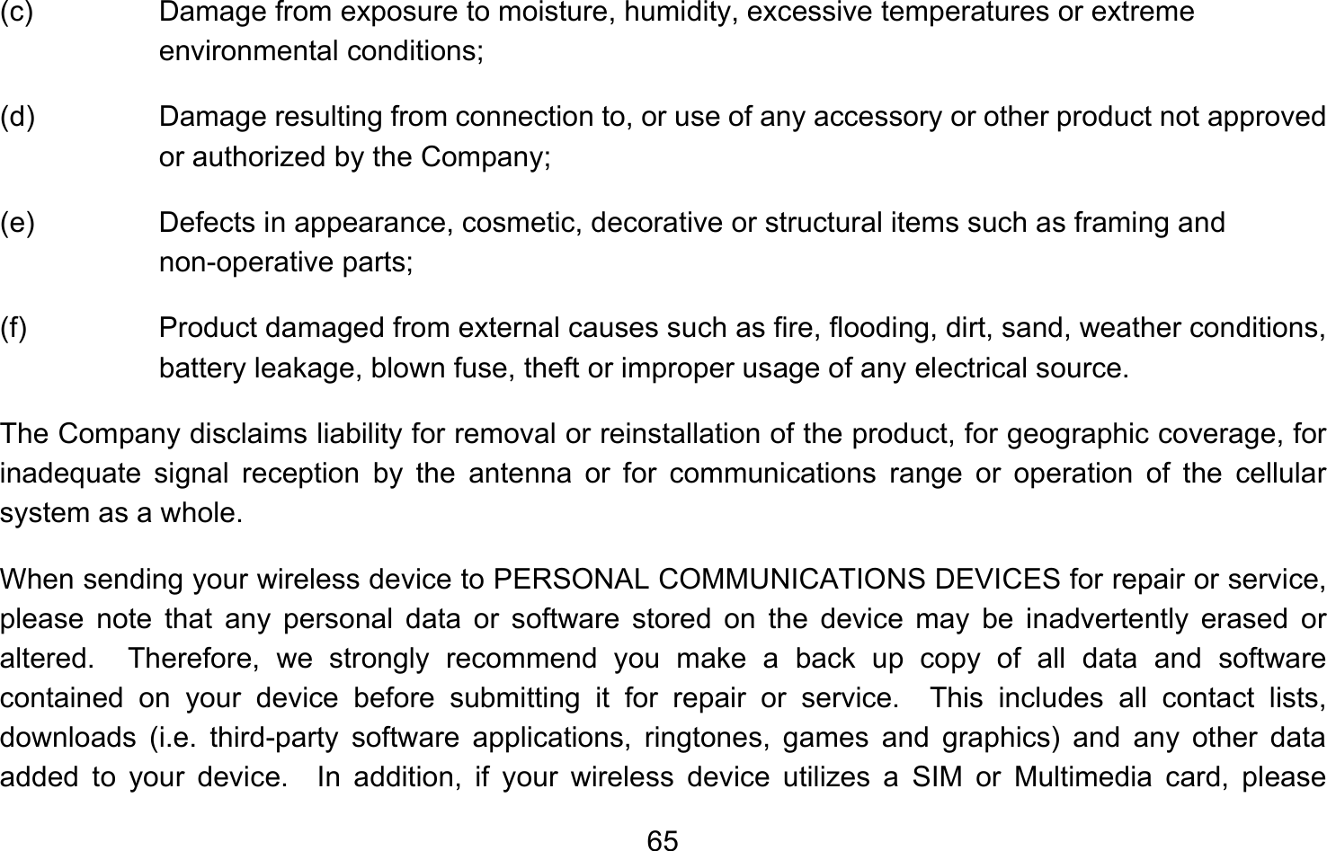       65(c)  Damage from exposure to moisture, humidity, excessive temperatures or extreme environmental conditions; (d)  Damage resulting from connection to, or use of any accessory or other product not approved or authorized by the Company; (e)  Defects in appearance, cosmetic, decorative or structural items such as framing and non-operative parts; (f)  Product damaged from external causes such as fire, flooding, dirt, sand, weather conditions, battery leakage, blown fuse, theft or improper usage of any electrical source. The Company disclaims liability for removal or reinstallation of the product, for geographic coverage, for inadequate signal reception by the antenna or for communications range or operation of the cellular system as a whole.   When sending your wireless device to PERSONAL COMMUNICATIONS DEVICES for repair or service, please note that any personal data or software stored on the device may be inadvertently erased or altered.  Therefore, we strongly recommend you make a back up copy of all data and software contained on your device before submitting it for repair or service.  This includes all contact lists, downloads (i.e. third-party software applications, ringtones, games and graphics) and any other data added to your device.  In addition, if your wireless device utilizes a SIM or Multimedia card, please 