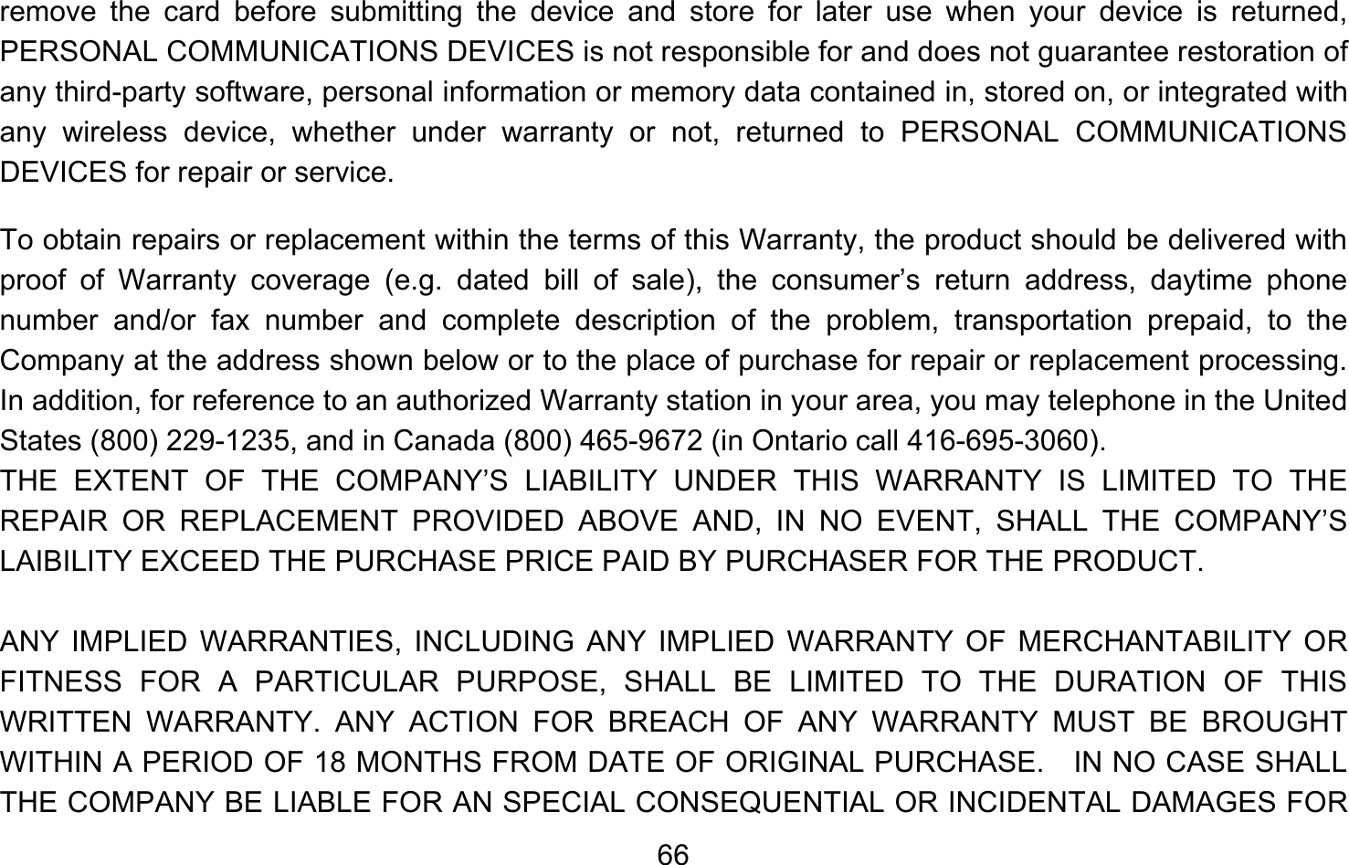       66remove the card before submitting the device and store for later use when your device is returned, PERSONAL COMMUNICATIONS DEVICES is not responsible for and does not guarantee restoration of any third-party software, personal information or memory data contained in, stored on, or integrated with any wireless device, whether under warranty or not, returned to PERSONAL COMMUNICATIONS DEVICES for repair or service.     To obtain repairs or replacement within the terms of this Warranty, the product should be delivered with proof of Warranty coverage (e.g. dated bill of sale), the consumer’s return address, daytime phone number and/or fax number and complete description of the problem, transportation prepaid, to the Company at the address shown below or to the place of purchase for repair or replacement processing.   In addition, for reference to an authorized Warranty station in your area, you may telephone in the United States (800) 229-1235, and in Canada (800) 465-9672 (in Ontario call 416-695-3060). THE EXTENT OF THE COMPANY’S LIABILITY UNDER THIS WARRANTY IS LIMITED TO THE REPAIR OR REPLACEMENT PROVIDED ABOVE AND, IN NO EVENT, SHALL THE COMPANY’S LAIBILITY EXCEED THE PURCHASE PRICE PAID BY PURCHASER FOR THE PRODUCT.  ANY IMPLIED WARRANTIES, INCLUDING ANY IMPLIED WARRANTY OF MERCHANTABILITY OR FITNESS FOR A PARTICULAR PURPOSE, SHALL BE LIMITED TO THE DURATION OF THIS WRITTEN WARRANTY. ANY ACTION FOR BREACH OF ANY WARRANTY MUST BE BROUGHT WITHIN A PERIOD OF 18 MONTHS FROM DATE OF ORIGINAL PURCHASE.    IN NO CASE SHALL THE COMPANY BE LIABLE FOR AN SPECIAL CONSEQUENTIAL OR INCIDENTAL DAMAGES FOR 