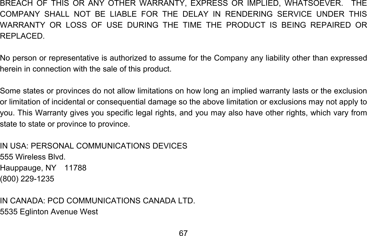       67BREACH OF THIS OR ANY OTHER WARRANTY, EXPRESS OR IMPLIED, WHATSOEVER.  THE COMPANY SHALL NOT BE LIABLE FOR THE DELAY IN RENDERING SERVICE UNDER THIS WARRANTY OR LOSS OF USE DURING THE TIME THE PRODUCT IS BEING REPAIRED OR REPLACED.  No person or representative is authorized to assume for the Company any liability other than expressed herein in connection with the sale of this product.  Some states or provinces do not allow limitations on how long an implied warranty lasts or the exclusion or limitation of incidental or consequential damage so the above limitation or exclusions may not apply to you. This Warranty gives you specific legal rights, and you may also have other rights, which vary from state to state or province to province.  IN USA: PERSONAL COMMUNICATIONS DEVICES  555 Wireless Blvd.  Hauppauge, NY  11788  (800) 229-1235  IN CANADA: PCD COMMUNICATIONS CANADA LTD.  5535 Eglinton Avenue West 