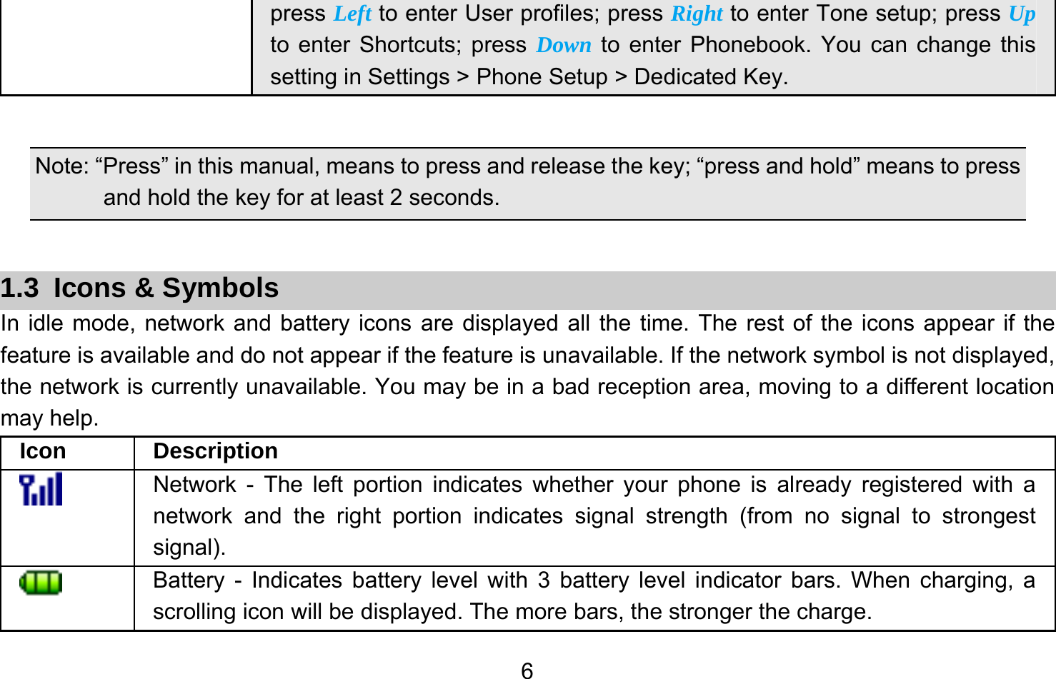       6press Left to enter User profiles; press Right to enter Tone setup; press Up to enter Shortcuts; press Down to enter Phonebook. You can change this setting in Settings &gt; Phone Setup &gt; Dedicated Key.  Note: “Press” in this manual, means to press and release the key; “press and hold” means to press and hold the key for at least 2 seconds.  1.3 Icons &amp; Symbols In idle mode, network and battery icons are displayed all the time. The rest of the icons appear if the feature is available and do not appear if the feature is unavailable. If the network symbol is not displayed, the network is currently unavailable. You may be in a bad reception area, moving to a different location may help.   Icon Description  Network - The left portion indicates whether your phone is already registered with a network and the right portion indicates signal strength (from no signal to strongest signal).  Battery - Indicates battery level with 3 battery level indicator bars. When charging, a scrolling icon will be displayed. The more bars, the stronger the charge. 