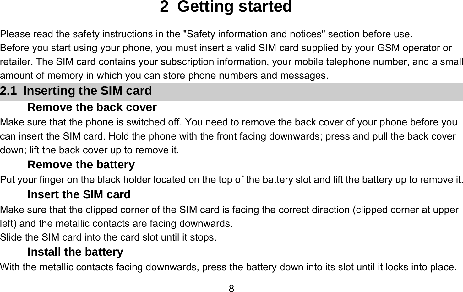       82 Getting started Please read the safety instructions in the &quot;Safety information and notices&quot; section before use. Before you start using your phone, you must insert a valid SIM card supplied by your GSM operator or retailer. The SIM card contains your subscription information, your mobile telephone number, and a small amount of memory in which you can store phone numbers and messages. 2.1  Inserting the SIM card Remove the back cover Make sure that the phone is switched off. You need to remove the back cover of your phone before you can insert the SIM card. Hold the phone with the front facing downwards; press and pull the back cover down; lift the back cover up to remove it. Remove the battery Put your finger on the black holder located on the top of the battery slot and lift the battery up to remove it. Insert the SIM card Make sure that the clipped corner of the SIM card is facing the correct direction (clipped corner at upper left) and the metallic contacts are facing downwards. Slide the SIM card into the card slot until it stops. Install the battery With the metallic contacts facing downwards, press the battery down into its slot until it locks into place. 