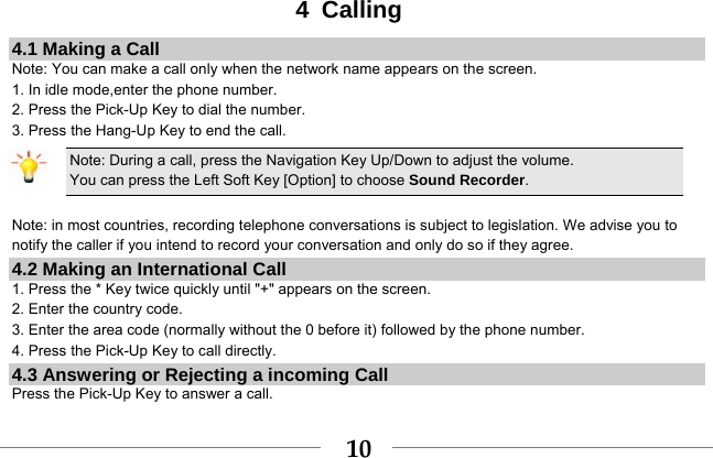  104 Calling 4.1 Making a Call Note: You can make a call only when the network name appears on the screen. 1. In idle mode,enter the phone number. 2. Press the Pick-Up Key to dial the number. 3. Press the Hang-Up Key to end the call. Note: During a call, press the Navigation Key Up/Down to adjust the volume. You can press the Left Soft Key [Option] to choose Sound Recorder.  Note: in most countries, recording telephone conversations is subject to legislation. We advise you to notify the caller if you intend to record your conversation and only do so if they agree. 4.2 Making an International Call 1. Press the * Key twice quickly until &quot;+&quot; appears on the screen. 2. Enter the country code. 3. Enter the area code (normally without the 0 before it) followed by the phone number. 4. Press the Pick-Up Key to call directly. 4.3 Answering or Rejecting a incoming Call Press the Pick-Up Key to answer a call. 