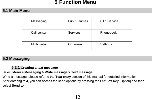 125 Function Menu 5.1 Main Menu  Messaging  Fun &amp; Games STK Service  Call center  Services  Phonebook Multimedia Organizer Settings        5.2 Messaging  5.2.1 Creating a text message Select Menu &gt; Messaging &gt; Write message &gt; Text message. Write a message, please refer to the Text entry section of this manual for detailed information. After entering text, you can access the send options by pressing the Left Soft Key [Option] and then select Send to 