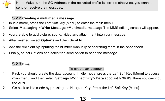  13 Note: Make sure the SC Address in the activated profile is correct; otherwise, you cannot send or receive the messages.  5.2.2 Creating a multimedia message 1.    In idle mode, press the Left Soft Key [Menu] to enter the main menu. 2.   Select Messaging &gt; Write Message &gt;Multimedia message,The MMS editing screen will appear. 3.    you are able to add picture, sound, video and attachment into your message.   4.  After finished, select Options and then Send to. 5.    Add the recipient by inputting the number manually or searching them in the phonebook. 6.    Finally, select Options and select the send option to send the message.  5.2.3 Email To create an account 1.  First, you should create the data account. In idle mode, press the Left Soft Key [Menu] to access main menu, and then select Settings &gt;Connectivity &gt; Data account &gt; GPRS, there you can input the APN. 2.  Go back to idle mode by pressing the Hang-up Key. Press the Left Soft Key [Menu]. 