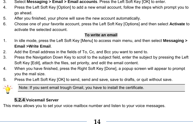  143. Select Messaging &gt; Email &gt; Email accounts. Press the Left Soft Key [OK] to enter. 4.  Press the Left Soft Key [Option] to add a new email account, follow the steps which prompt you to go ahead. 5.  After you finished, your phone will save the new account automatically. 6.  Choose one of your favorite account, press the Left Soft Key [Options] and then select Activate to activate the selected account. To write an email 1.  In idle mode, press the Left Soft Key [Menu] to access main menu, and then select Messaging &gt; Email &gt;Write Email. 2.  Add the Email address in the fields of To, Cc, and Bcc you want to send to. 3.  Press the Navigation Down Key to scroll to the subject field, enter the subject by pressing the Left Soft Key [Edit], attach the files, set priority, and edit the email content. 4.  When you have finished, press the Right Soft Key [Done], a popup screen will appear to prompt you the mail size. 5.  Press the Left Soft Key [OK] to send, send and save, save to drafts, or quit without save. Note: If you sent email trough Gmail, you have to install the certificate.  5.2.4 Voicemail Server This menu allows you to set your voice mailbox number and listen to your voice messages. 