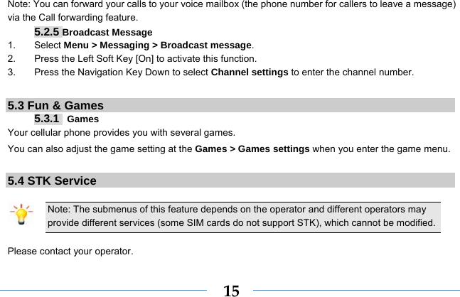  15Note: You can forward your calls to your voice mailbox (the phone number for callers to leave a message) via the Call forwarding feature. 5.2.5 Broadcast Message 1. Select Menu &gt; Messaging &gt; Broadcast message. 2.  Press the Left Soft Key [On] to activate this function. 3.  Press the Navigation Key Down to select Channel settings to enter the channel number.  5.3 Fun &amp; Games 5.3.1  Games Your cellular phone provides you with several games. You can also adjust the game setting at the Games &gt; Games settings when you enter the game menu.    5.4 STK Service  Note: The submenus of this feature depends on the operator and different operators may provide different services (some SIM cards do not support STK), which cannot be modified.  Please contact your operator. 