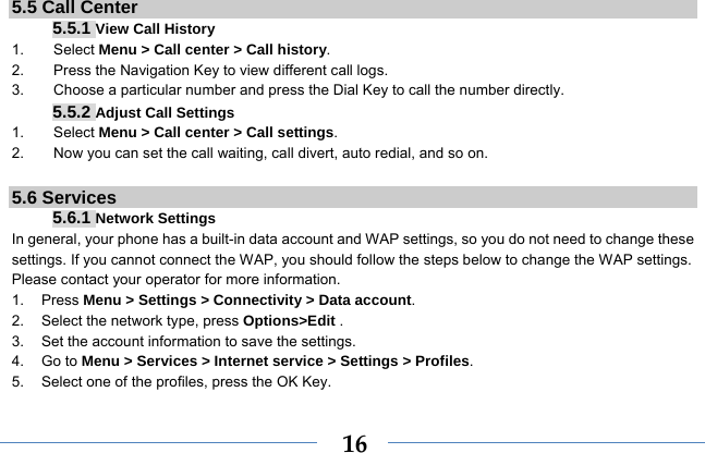  165.5 Call Center 5.5.1 View Call History 1.    Select Menu &gt; Call center &gt; Call history. 2.        Press the Navigation Key to view different call logs. 3.        Choose a particular number and press the Dial Key to call the number directly. 5.5.2 Adjust Call Settings 1.    Select Menu &gt; Call center &gt; Call settings. 2.        Now you can set the call waiting, call divert, auto redial, and so on.  5.6 Services 5.6.1 Network Settings In general, your phone has a built-in data account and WAP settings, so you do not need to change these settings. If you cannot connect the WAP, you should follow the steps below to change the WAP settings. Please contact your operator for more information. 1. Press Menu &gt; Settings &gt; Connectivity &gt; Data account. 2.  Select the network type, press Options&gt;Edit . 3.  Set the account information to save the settings. 4. Go to Menu &gt; Services &gt; Internet service &gt; Settings &gt; Profiles. 5.  Select one of the profiles, press the OK Key. 