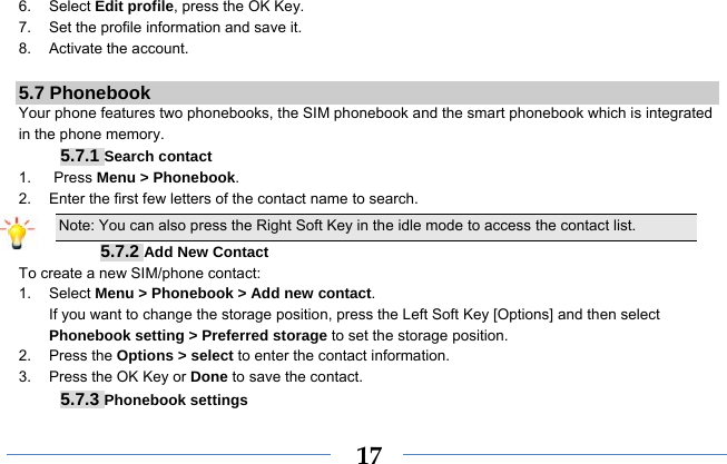  176. Select Edit profile, press the OK Key. 7.  Set the profile information and save it. 8. Activate the account.  5.7 Phonebook Your phone features two phonebooks, the SIM phonebook and the smart phonebook which is integrated in the phone memory. 5.7.1 Search contact 1.   Press Menu &gt; Phonebook. 2.  Enter the first few letters of the contact name to search. Note: You can also press the Right Soft Key in the idle mode to access the contact list. 5.7.2 Add New Contact To create a new SIM/phone contact: 1. Select Menu &gt; Phonebook &gt; Add new contact. If you want to change the storage position, press the Left Soft Key [Options] and then select Phonebook setting &gt; Preferred storage to set the storage position. 2. Press the Options &gt; select to enter the contact information. 3.  Press the OK Key or Done to save the contact. 5.7.3 Phonebook settings 