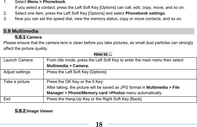  181. Select Menu &gt; Phonebook If you select a contact, press the Left Soft Key [Options] can call, edit, copy, move, and so on. 2.  Select one item, press the Left Soft Key [Options] and select Phonebook settings. 3.  Now you can set the speed dial, view the memory status, copy or move contacts, and so on.  5.8 Multimedia 5.8.1 Camera Please ensure that the camera lens is clean before you take pictures, as small dust particles can strongly affect the picture quality. How to ... Launch Camera   From idle mode, press the Left Soft Key to enter the main menu then select Multimedia &gt; Camera. Adjust settings  Press the Left Soft Key [Options] Take a picture Press the OK Key or the 0 Key. After taking, the picture will be saved as JPG format in Multimedia &gt; File Manager &gt; Phone/Memory card &gt;Photos menu automatically.   Exit   Press the Hang-Up Key or the Right Soft Key [Back].  5.8.2 Image Viewer 