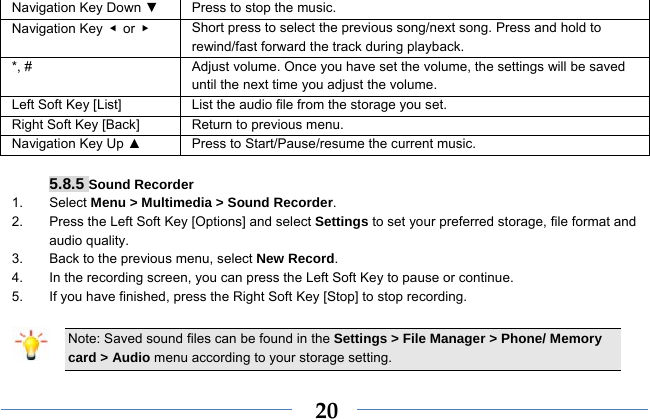  20Navigation Key Down ▼  Press to stop the music. Navigation Key  ◀ or ▶   Short press to select the previous song/next song. Press and hold to   rewind/fast forward the track during playback. *, #  Adjust volume. Once you have set the volume, the settings will be saved until the next time you adjust the volume. Left Soft Key [List] List the audio file from the storage you set. Right Soft Key [Back] Return to previous menu. Navigation Key Up ▲  Press to Start/Pause/resume the current music.  5.8.5 Sound Recorder 1. Select Menu &gt; Multimedia &gt; Sound Recorder. 2.  Press the Left Soft Key [Options] and select Settings to set your preferred storage, file format and audio quality. 3.  Back to the previous menu, select New Record. 4.  In the recording screen, you can press the Left Soft Key to pause or continue. 5.  If you have finished, press the Right Soft Key [Stop] to stop recording.  Note: Saved sound files can be found in the Settings &gt; File Manager &gt; Phone/ Memory card &gt; Audio menu according to your storage setting. 