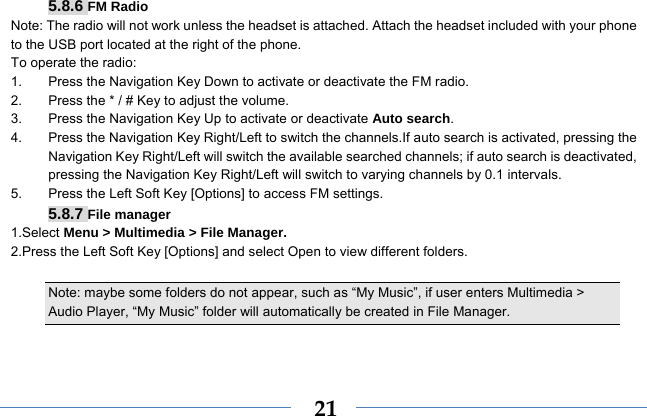  215.8.6 FM Radio Note: The radio will not work unless the headset is attached. Attach the headset included with your phone to the USB port located at the right of the phone. To operate the radio: 1.  Press the Navigation Key Down to activate or deactivate the FM radio. 2.  Press the * / # Key to adjust the volume. 3.  Press the Navigation Key Up to activate or deactivate Auto search. 4.  Press the Navigation Key Right/Left to switch the channels.If auto search is activated, pressing the Navigation Key Right/Left will switch the available searched channels; if auto search is deactivated, pressing the Navigation Key Right/Left will switch to varying channels by 0.1 intervals. 5.  Press the Left Soft Key [Options] to access FM settings. 5.8.7 File manager 1.Select Menu &gt; Multimedia &gt; File Manager. 2.Press the Left Soft Key [Options] and select Open to view different folders.  Note: maybe some folders do not appear, such as “My Music”, if user enters Multimedia &gt; Audio Player, “My Music” folder will automatically be created in File Manager.   