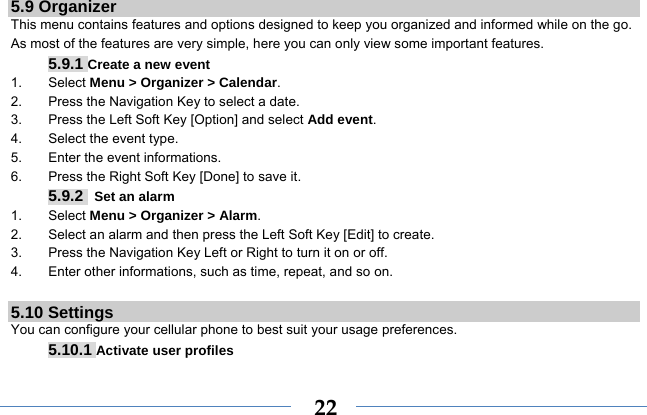  225.9 Organizer This menu contains features and options designed to keep you organized and informed while on the go. As most of the features are very simple, here you can only view some important features. 5.9.1 Create a new event 1. Select Menu &gt; Organizer &gt; Calendar. 2.  Press the Navigation Key to select a date. 3.  Press the Left Soft Key [Option] and select Add event. 4.  Select the event type. 5.  Enter the event informations. 6.  Press the Right Soft Key [Done] to save it. 5.9.2  Set an alarm 1. Select Menu &gt; Organizer &gt; Alarm. 2.  Select an alarm and then press the Left Soft Key [Edit] to create. 3.  Press the Navigation Key Left or Right to turn it on or off. 4.  Enter other informations, such as time, repeat, and so on.  5.10 Settings You can configure your cellular phone to best suit your usage preferences. 5.10.1 Activate user profiles 