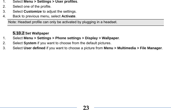  231. Select Menu &gt; Settings &gt; User profiles. 2.  Select one of the profile. 3. Select Customize to adjust the settings. 4.  Back to previous menu, select Activate. Note: Headset profile can only be activated by plugging in a headset.   5.10.2 Set Wallpaper 1. Select Menu &gt; Settings &gt; Phone settings &gt; Display &gt; Wallpaper. 2. Select System if you want to choose from the default pictures. 3. Select User defined if you want to choose a picture from Menu &gt; Multimedia &gt; File Manager. 