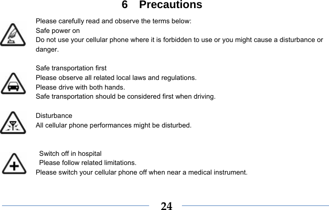  246  Precautions Please carefully read and observe the terms below: Safe power on Do not use your cellular phone where it is forbidden to use or you might cause a disturbance or danger.  Safe transportation first Please observe all related local laws and regulations. Please drive with both hands.   Safe transportation should be considered first when driving.  Disturbance All cellular phone performances might be disturbed.     Switch off in hospital    Please follow related limitations. Please switch your cellular phone off when near a medical instrument.  