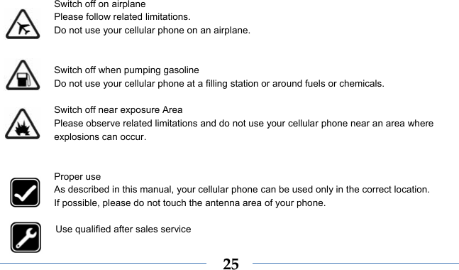  25  Switch off on airplane Please follow related limitations. Do not use your cellular phone on an airplane.   Switch off when pumping gasoline Do not use your cellular phone at a filling station or around fuels or chemicals.  Switch off near exposure Area Please observe related limitations and do not use your cellular phone near an area where explosions can occur.   Proper use As described in this manual, your cellular phone can be used only in the correct location. If possible, please do not touch the antenna area of your phone.  Use qualified after sales service 