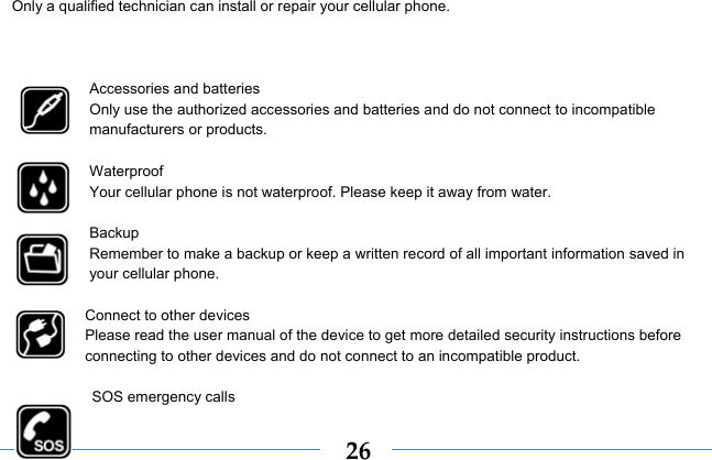  26Only a qualified technician can install or repair your cellular phone.    Accessories and batteries Only use the authorized accessories and batteries and do not connect to incompatible manufacturers or products.  Waterproof Your cellular phone is not waterproof. Please keep it away from water.  Backup Remember to make a backup or keep a written record of all important information saved in your cellular phone.  Connect to other devices Please read the user manual of the device to get more detailed security instructions before connecting to other devices and do not connect to an incompatible product.  SOS emergency calls 