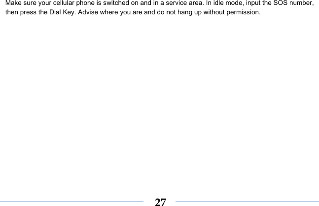  27Make sure your cellular phone is switched on and in a service area. In idle mode, input the SOS number, then press the Dial Key. Advise where you are and do not hang up without permission. 