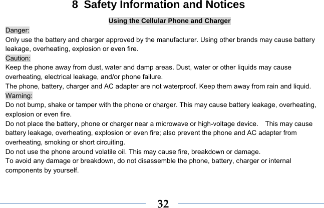  328  Safety Information and Notices Using the Cellular Phone and Charger Danger: Only use the battery and charger approved by the manufacturer. Using other brands may cause battery leakage, overheating, explosion or even fire. Caution: Keep the phone away from dust, water and damp areas. Dust, water or other liquids may cause overheating, electrical leakage, and/or phone failure.   The phone, battery, charger and AC adapter are not waterproof. Keep them away from rain and liquid. Warning: Do not bump, shake or tamper with the phone or charger. This may cause battery leakage, overheating, explosion or even fire. Do not place the battery, phone or charger near a microwave or high-voltage device.    This may cause battery leakage, overheating, explosion or even fire; also prevent the phone and AC adapter from overheating, smoking or short circuiting. Do not use the phone around volatile oil. This may cause fire, breakdown or damage. To avoid any damage or breakdown, do not disassemble the phone, battery, charger or internal components by yourself. 