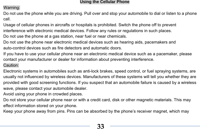  33Using the Cellular Phone Warning: Do not use the phone while you are driving. Pull over and stop your automobile to dial or listen to a phone call. Usage of cellular phones in aircrafts or hospitals is prohibited. Switch the phone off to prevent interference with electronic medical devices. Follow any rules or regulations in such places. Do not use the phone at a gas station, near fuel or near chemicals. Do not use the phone near electronic medical devices such as hearing aids, pacemakers and auto-control devices such as fire detectors and automatic doors.   If you have to use your cellular phone near an electronic medical device such as a pacemaker, please contact your manufacturer or dealer for information about preventing interference. Caution: Electronic systems in automobiles such as anti-lock brakes, speed control, or fuel spraying systems, are usually not influenced by wireless devices. Manufacturers of these systems will tell you whether they are provided with good screening functions. If you suspect that an automobile failure is caused by a wireless wave, please contact your automobile dealer. Avoid using your phone in crowded places. Do not store your cellular phone near or with a credit card, disk or other magnetic materials. This may effect information stored on your phone. Keep your phone away from pins. Pins can be absorbed by the phone’s receiver magnet, which may 