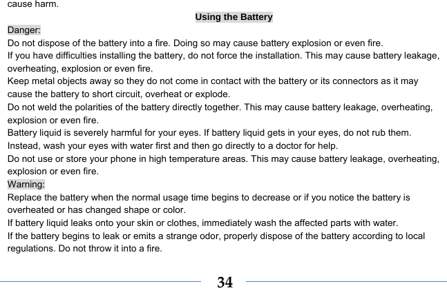  34cause harm. Using the Battery Danger: Do not dispose of the battery into a fire. Doing so may cause battery explosion or even fire. If you have difficulties installing the battery, do not force the installation. This may cause battery leakage, overheating, explosion or even fire. Keep metal objects away so they do not come in contact with the battery or its connectors as it may cause the battery to short circuit, overheat or explode.   Do not weld the polarities of the battery directly together. This may cause battery leakage, overheating, explosion or even fire. Battery liquid is severely harmful for your eyes. If battery liquid gets in your eyes, do not rub them.   Instead, wash your eyes with water first and then go directly to a doctor for help. Do not use or store your phone in high temperature areas. This may cause battery leakage, overheating, explosion or even fire. Warning: Replace the battery when the normal usage time begins to decrease or if you notice the battery is overheated or has changed shape or color.   If battery liquid leaks onto your skin or clothes, immediately wash the affected parts with water.   If the battery begins to leak or emits a strange odor, properly dispose of the battery according to local regulations. Do not throw it into a fire.   